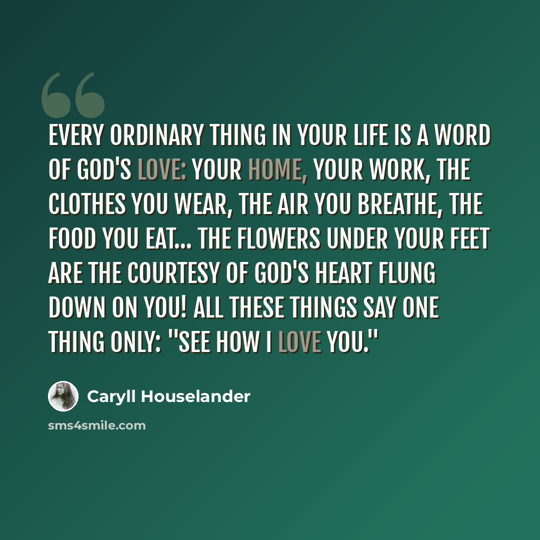 “Every ordinary thing in your life is a word of God's love: your home, your work, the clothes you wear, the air you breathe, the food you eat… the flowers under your feet are the courtesy of God's heart flung down on You! All these things say one thing only: "See how I love you."” quote by Caryll Houselander