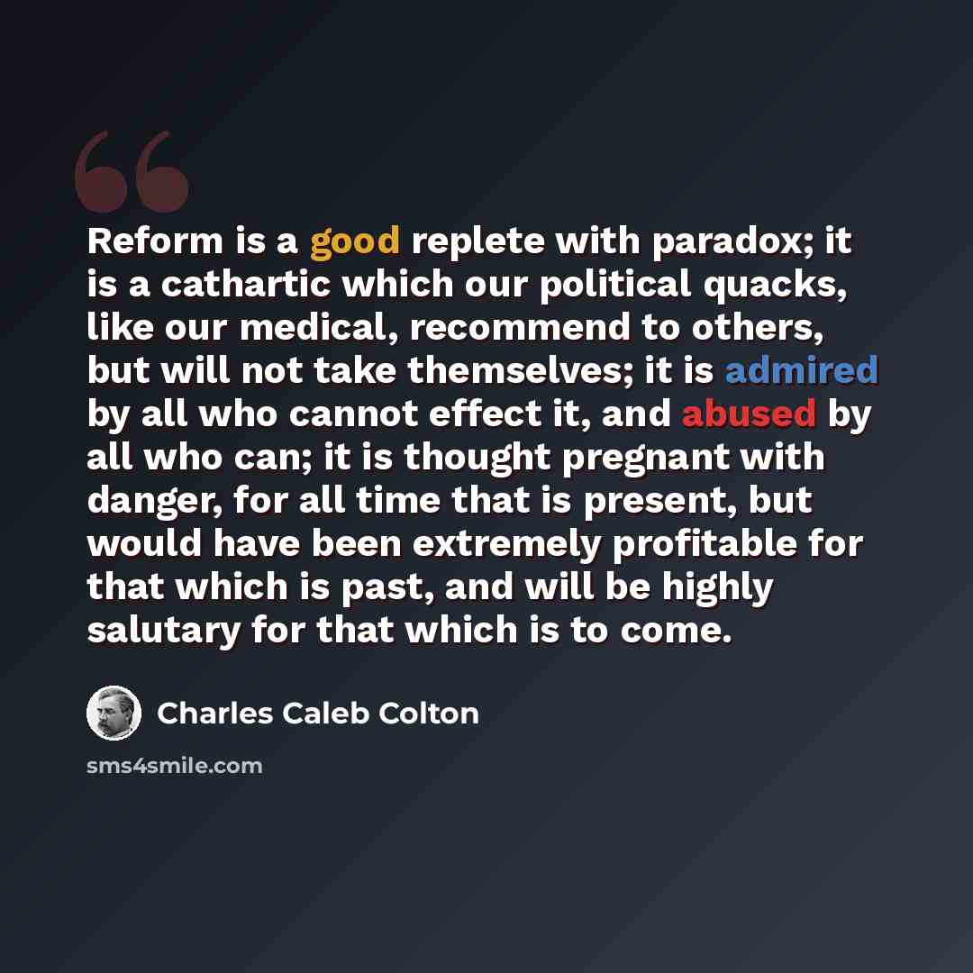 “Reform is a good replete with paradox; it is a cathartic which our political quacks, like our medical, recommend to others, but will not take themselves; it is admired by all who cannot effect it, and abused by all who can; it is thought pregnant with danger, for all time that is present, but…” quote by Charles Caleb Colton