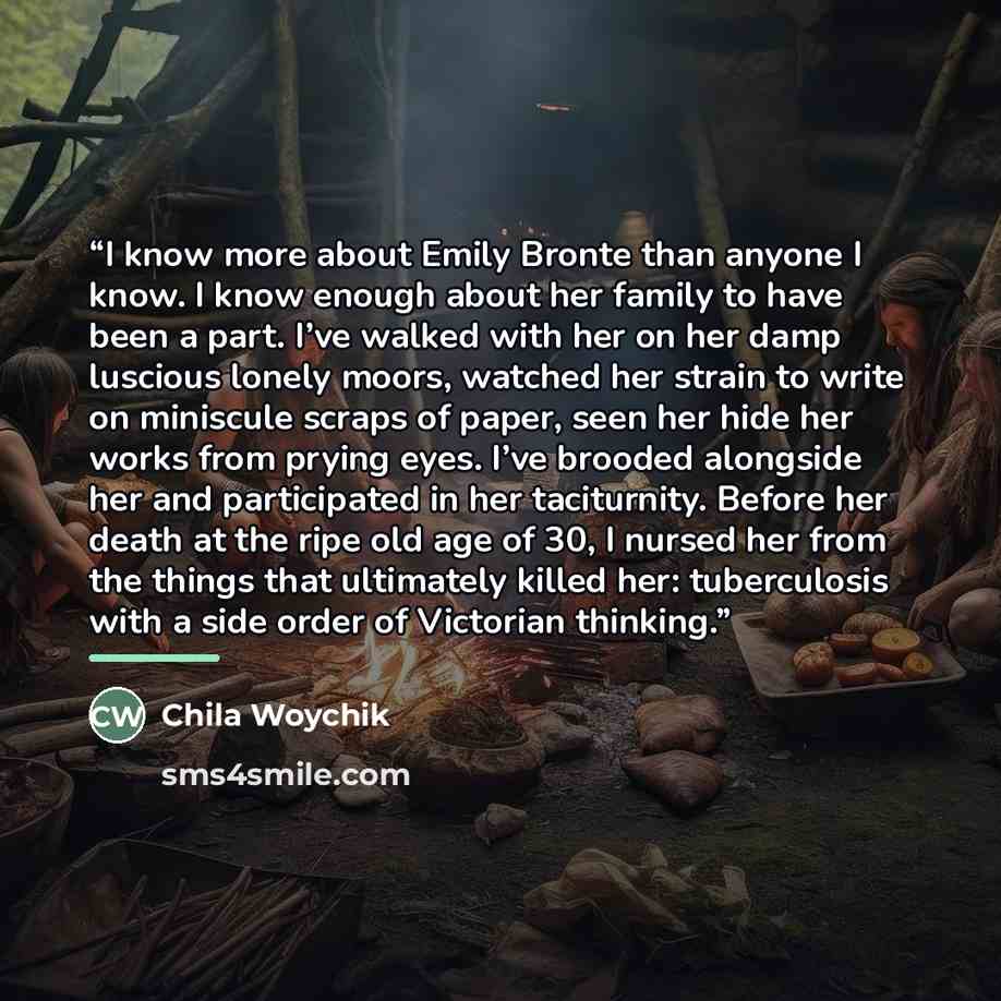 “I know more about Emily Bronte than anyone I know. I know enough about her family to have been a part. I’ve walked with her on her damp luscious lonely moors, watched her strain to write on miniscule scraps of paper, seen her hide her works from prying eyes. I’ve brooded alongside her and…” quote by Chila Woychik