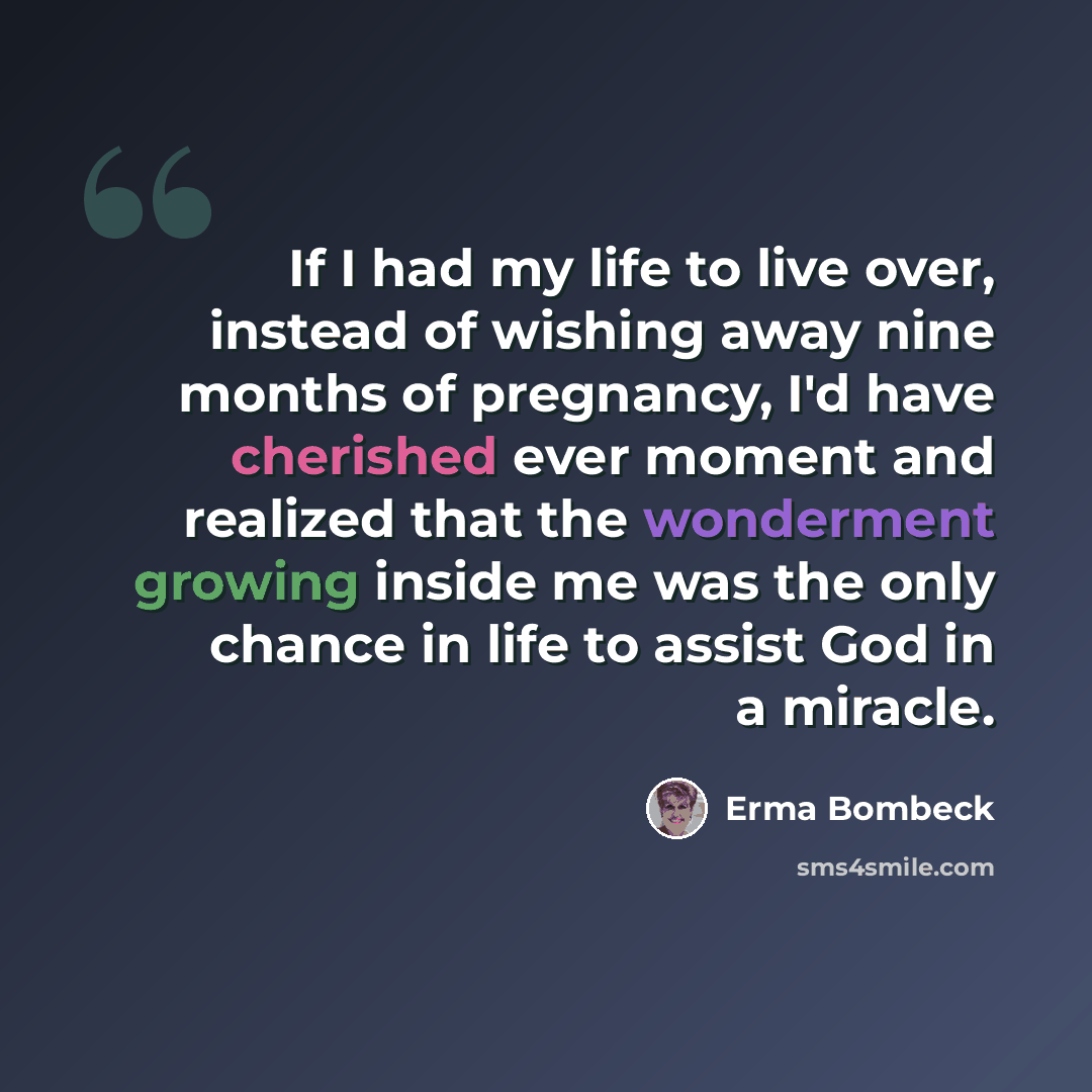 “If I had my life to live over, instead of wishing away nine months of pregnancy, I'd have cherished ever moment and realized that the wonderment growing inside me was the only chance in life to assist God in a miracle.” quote by Erma Bombeck