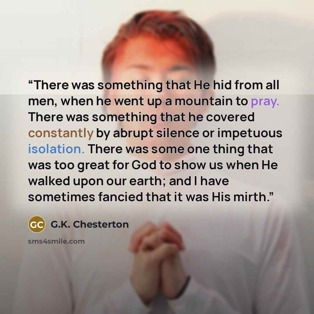 “There was something that He hid from all men, when he went up a mountain to pray. There was something that he covered constantly by abrupt silence or impetuous isolation. There was some one thing that was too great for God to show us when He walked upon our earth; and I have sometimes fancied that…” quote by G.K. Chesterton