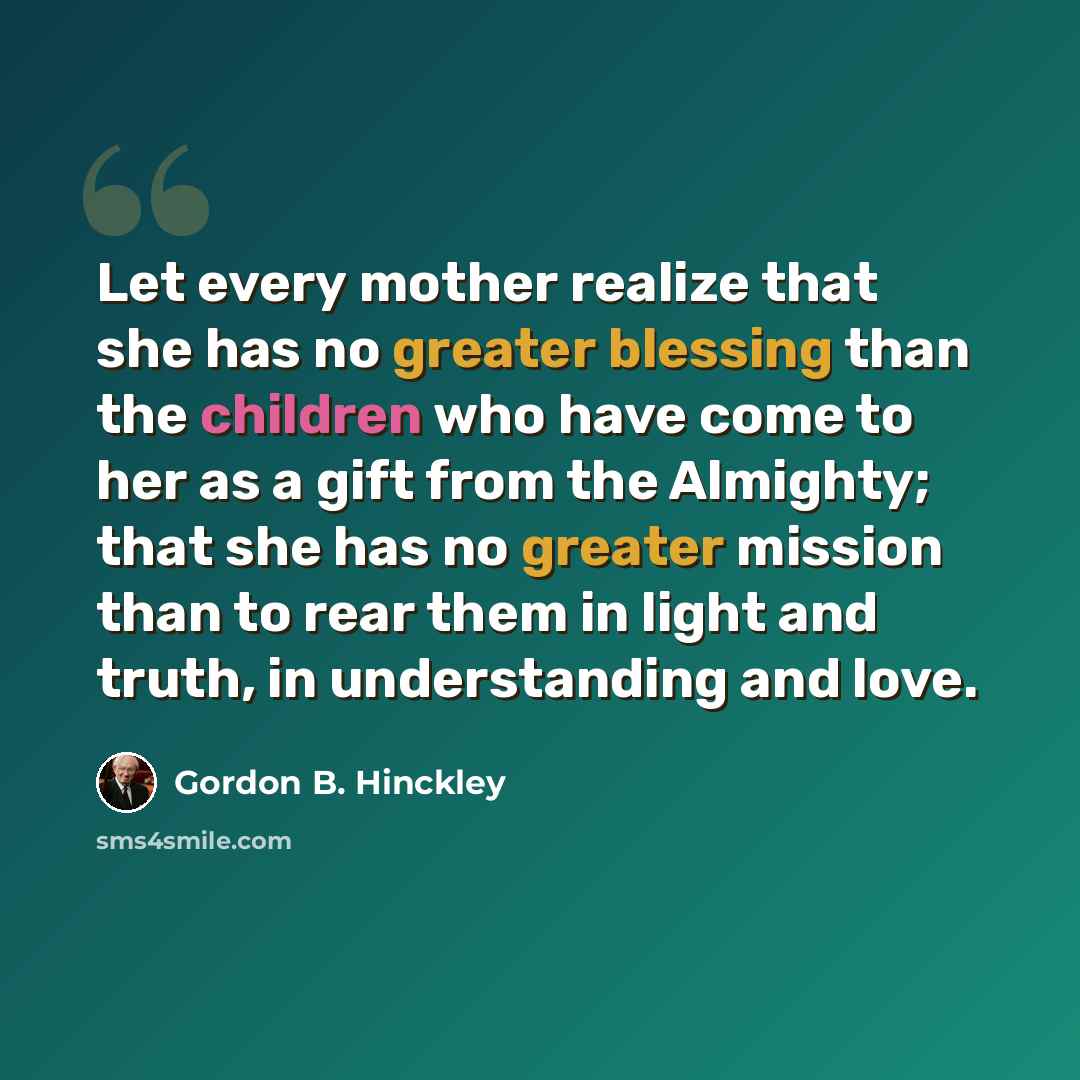 “Let every mother realize that she has no greater blessing than the children who have come to her as a gift from the Almighty; that she has no greater mission than to rear them in light and truth, in understanding and love.” quote by Gordon B. Hinckley