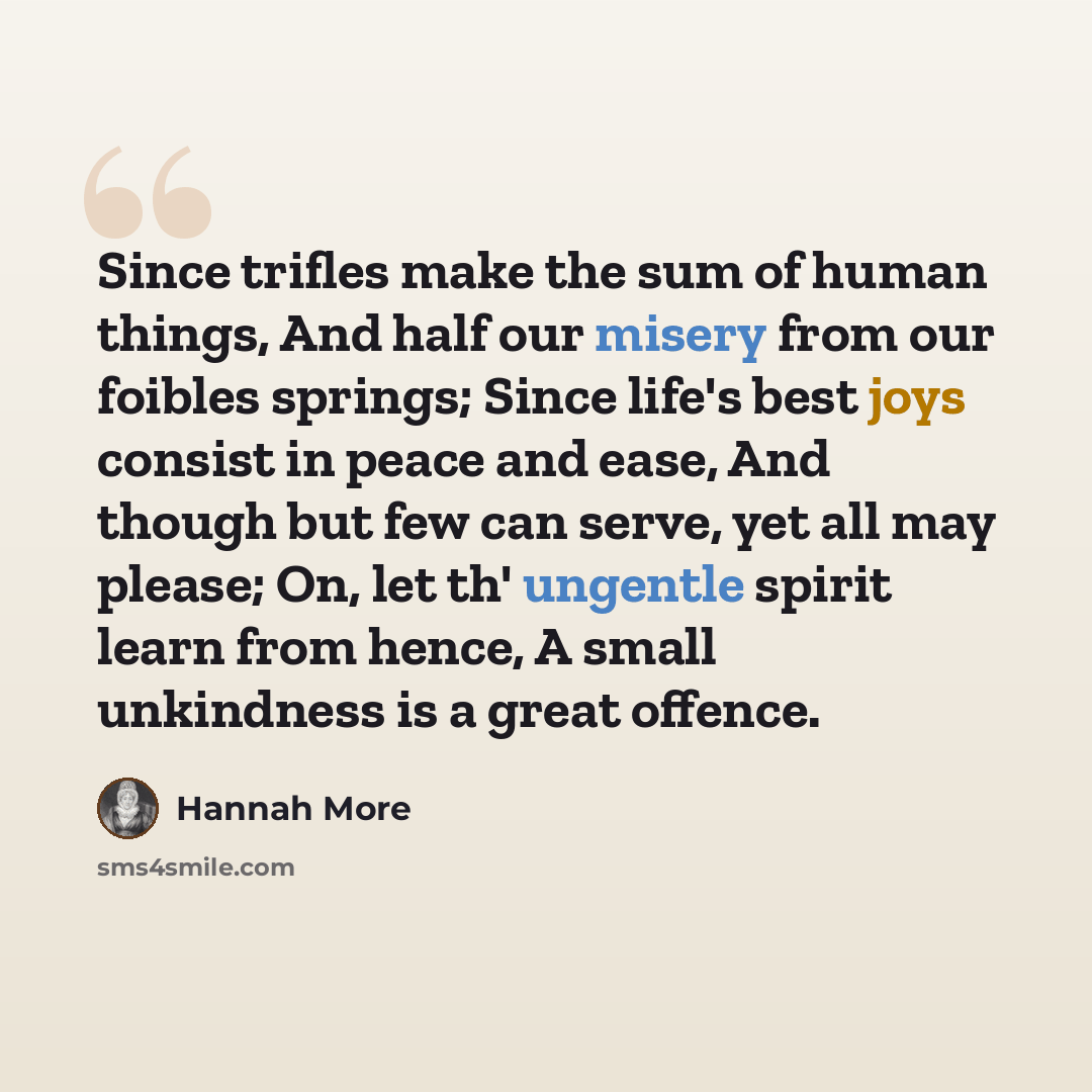“Since trifles make the sum of human things, And half our misery from our foibles springs; Since life's best joys consist in peace and ease, And though but few can serve, yet all may please; On, let th' ungentle spirit learn from hence, A small unkindness is a great offence.” quote by Hannah More