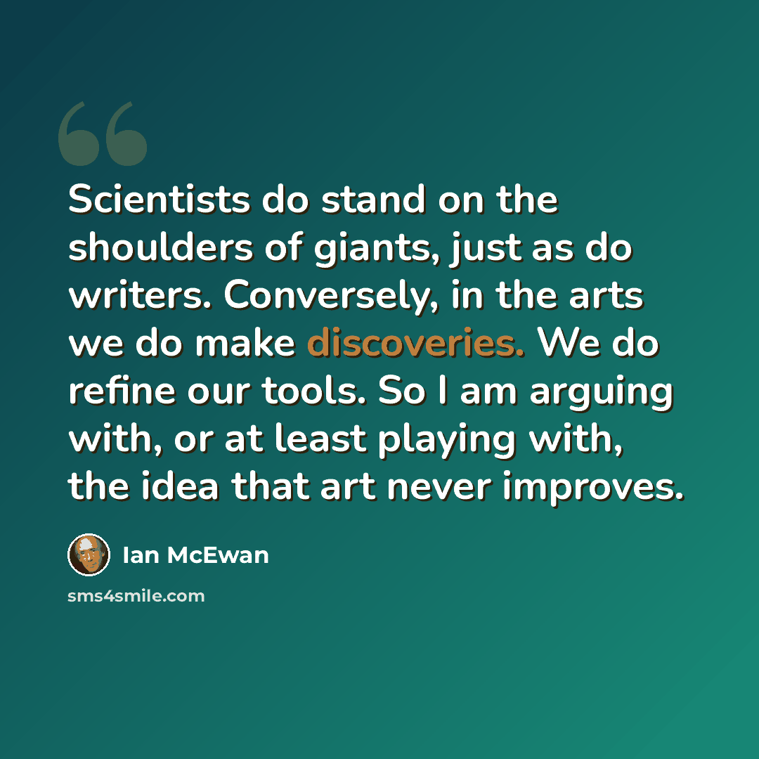 “Scientists do stand on the shoulders of giants, just as do writers. Conversely, in the arts we do make discoveries. We do refine our tools. So I am arguing with, or at least playing with, the idea that art never improves.” quote by Ian Mcewan