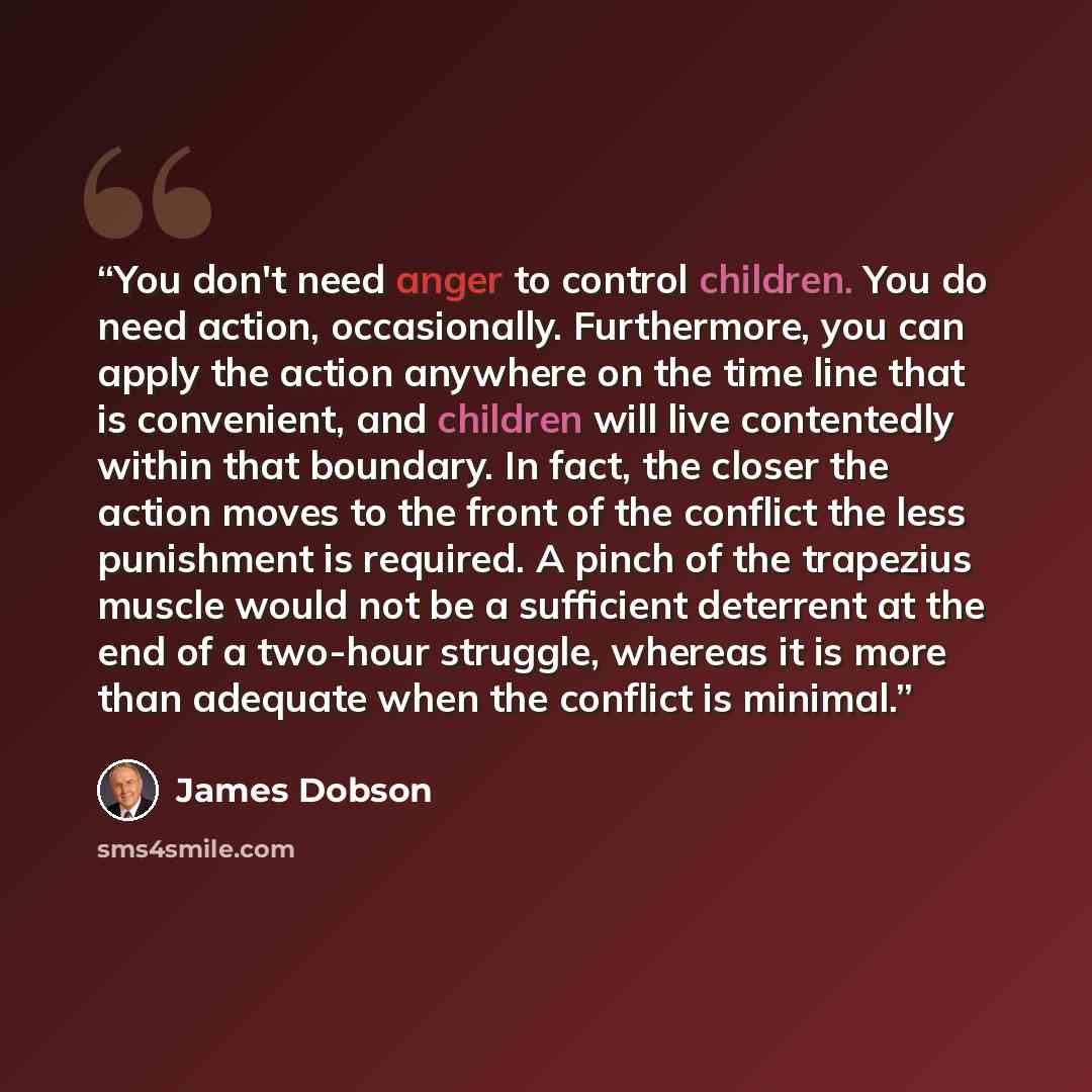 “You don't need anger to control children. You do need action, occasionally. Furthermore, you can apply the action anywhere on the time line that is convenient, and children will live contentedly within that boundary. In fact, the closer the action moves to the front of the conflict the less…” quote by James Dobson