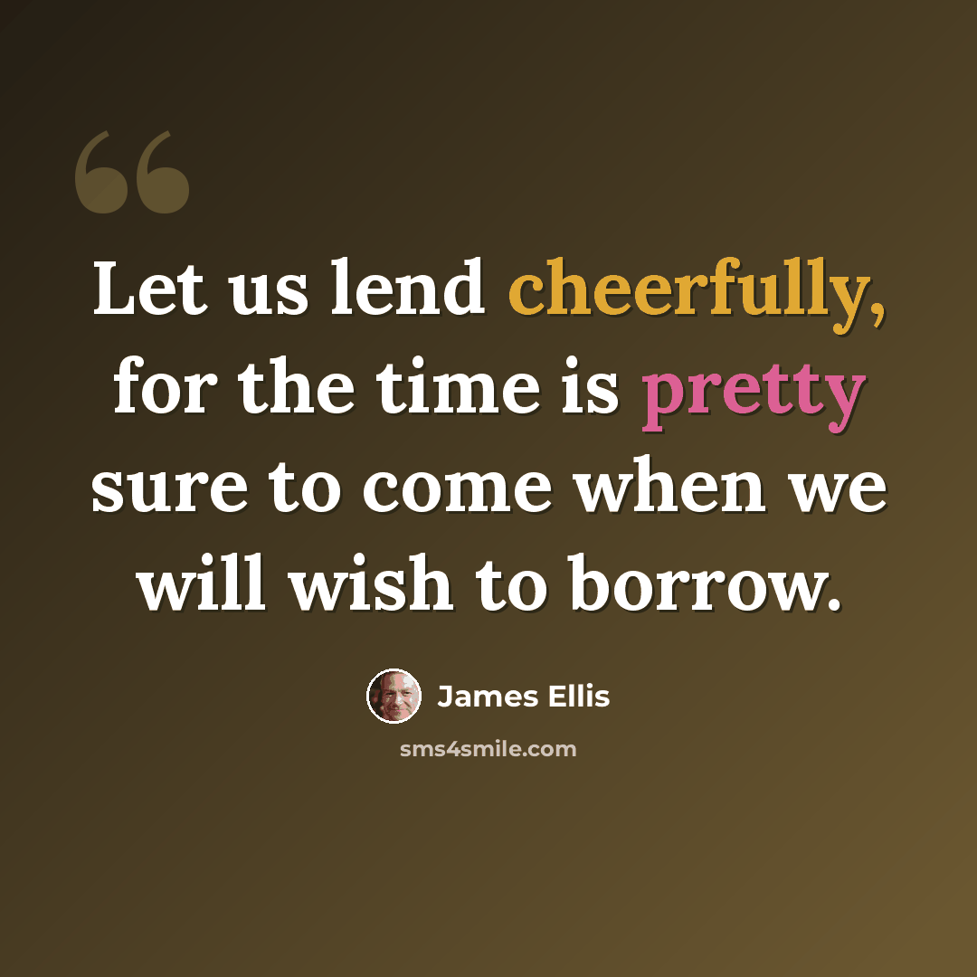 “Let us lend cheerfully, for the time is pretty sure to come when we will wish to borrow.” quote by James Ellis