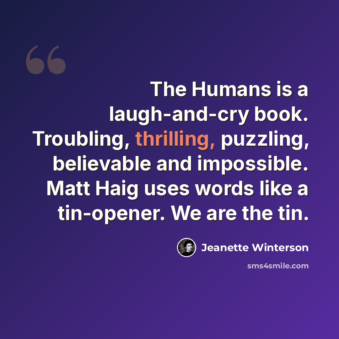 “The Humans is a laugh-and-cry book. Troubling, thrilling, puzzling, believable and impossible. Matt Haig uses words like a tin-opener. We are the tin.” quote by Jeanette Winterson