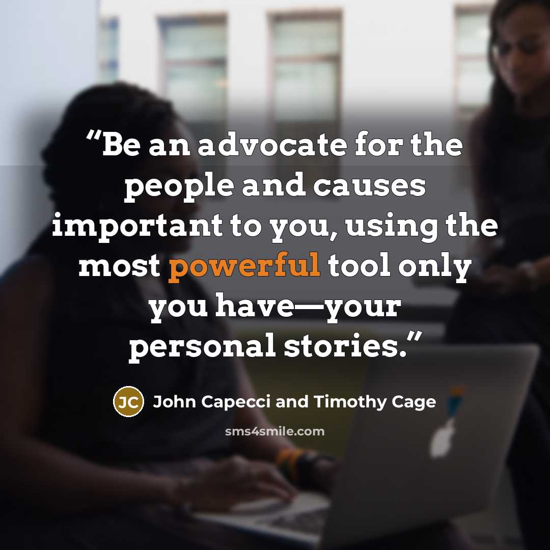 “Be an advocate for the people and causes important to you, using the most powerful tool only you have—your personal stories.” quote by John Capecci and Timothy Cage