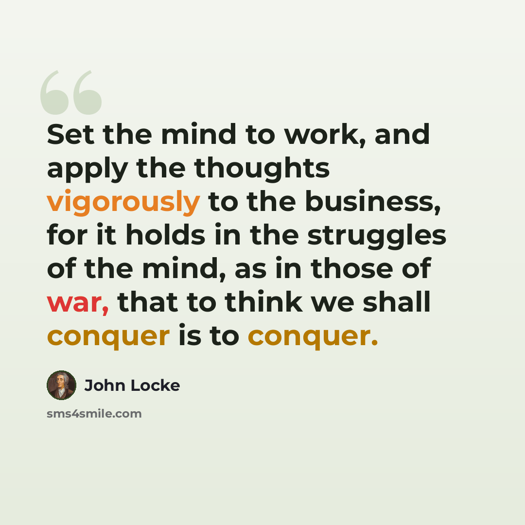 “Set the mind to work, and apply the thoughts vigorously to the business, for it holds in the struggles of the mind, as in those of war, that to think we shall conquer is to conquer.” quote by John Locke