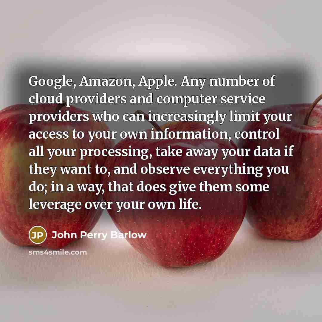 “Google, Amazon, Apple. Any number of cloud providers and computer service providers who can increasingly limit your access to your own information, control all your processing, take away your data if they want to, and observe everything you do; in a way, that does give them some leverage over your…” quote by John Perry Barlow