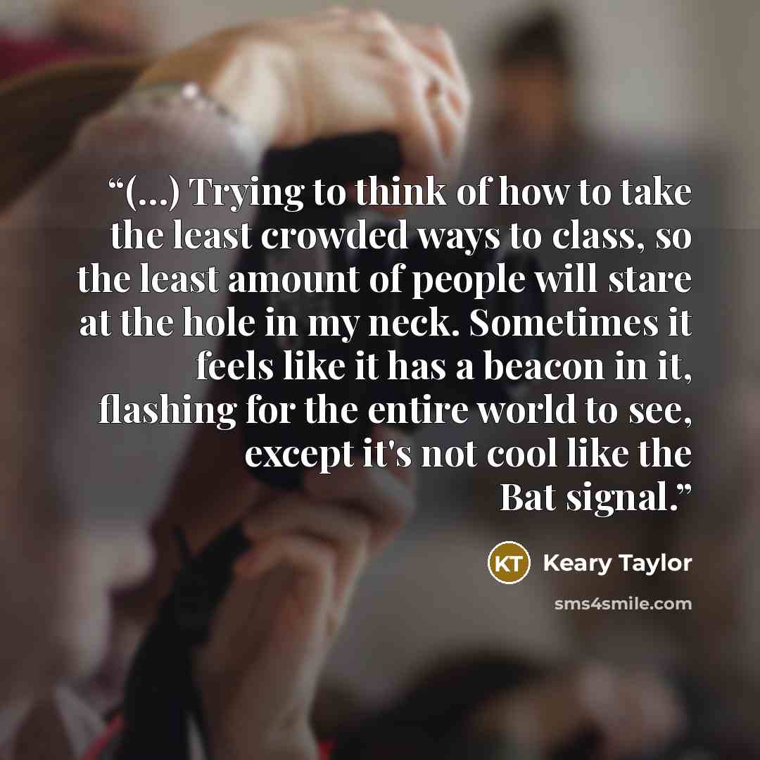 “(…) Trying to think of how to take the least crowded ways to class, so the least amount of people will stare at the hole in my neck. Sometimes it feels like it has a beacon in it, flashing for the entire world to see, except it's not cool like the Bat signal.” quote by Keary Taylor