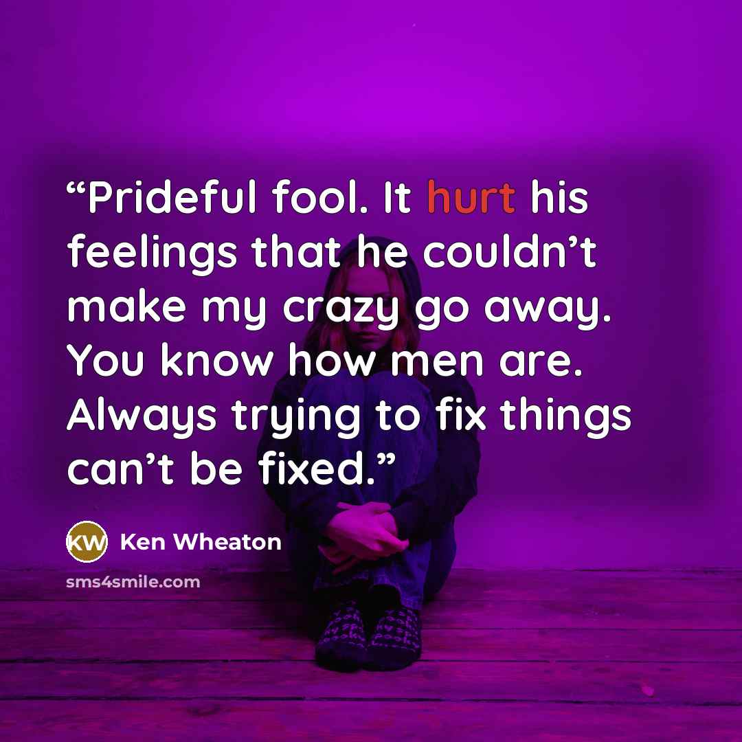 “Prideful fool. It hurt his feelings that he couldn’t make my crazy go away. You know how men are. Always trying to fix things can’t be fixed.” quote by Ken Wheaton