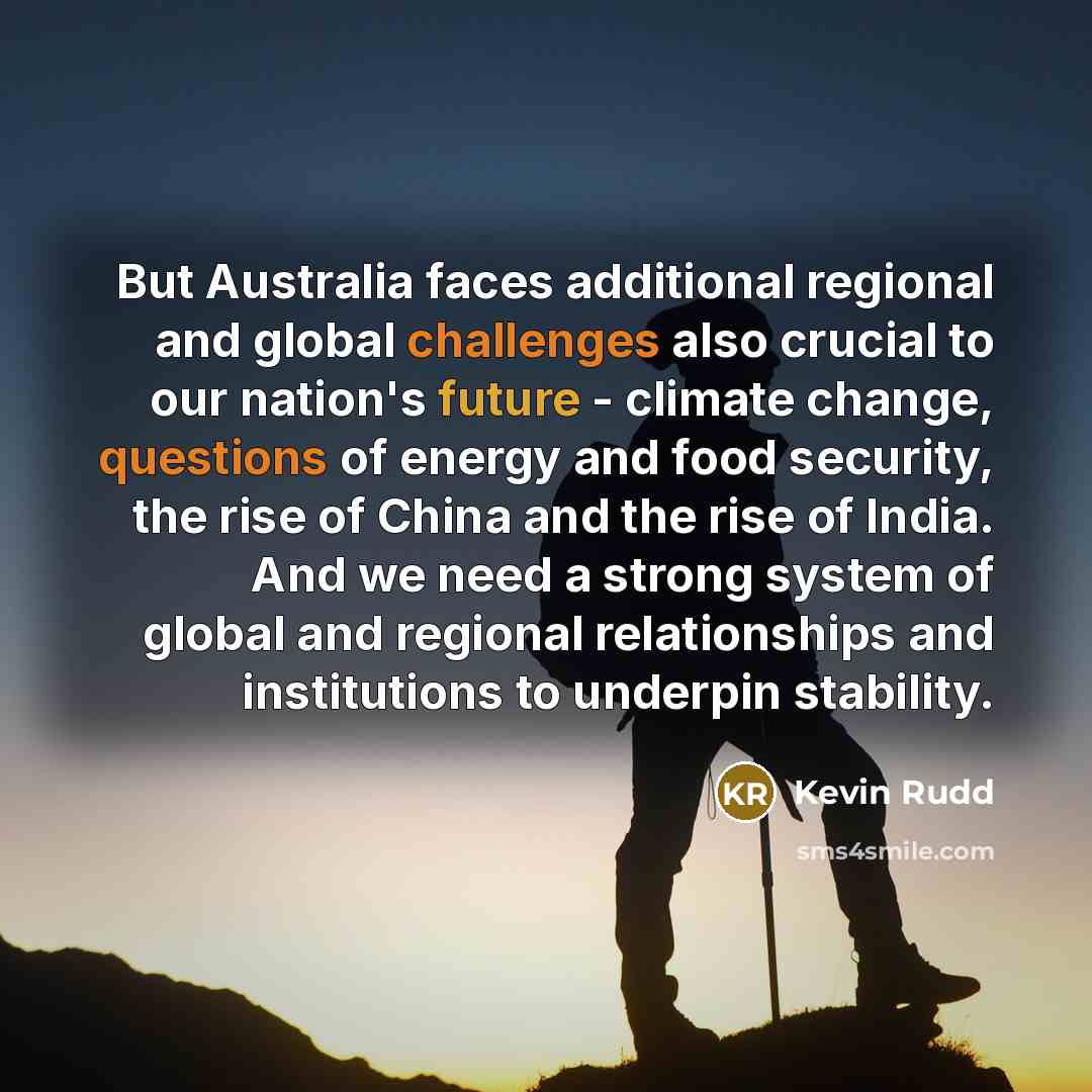 “But Australia faces additional regional and global challenges also crucial to our nation's future - climate change, questions of energy and food security, the rise of China and the rise of India. And we need a strong system of global and regional relationships and institutions to underpin stability.” quote by Kevin Rudd