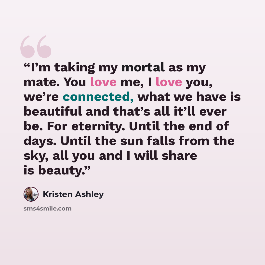 “I’m taking my mortal as my mate. You love me, I love you, we’re connected, what we have is beautiful and that’s all it’ll ever be. For eternity. Until the end of days. Until the sun falls from the sky, all you and I will share is beauty.” quote by Kristen Ashley