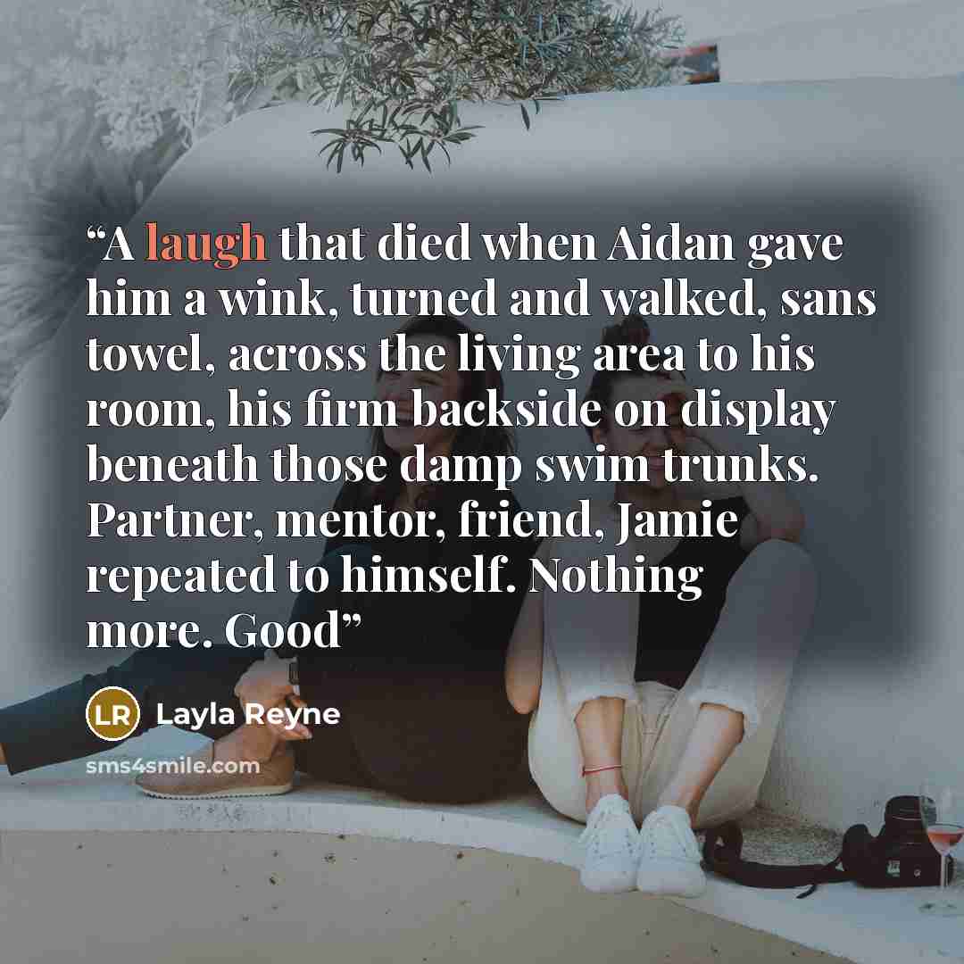 “A laugh that died when Aidan gave him a wink, turned and walked, sans towel, across the living area to his room, his firm backside on display beneath those damp swim trunks. Partner, mentor, friend, Jamie repeated to himself. Nothing more. Good” quote by Layla Reyne