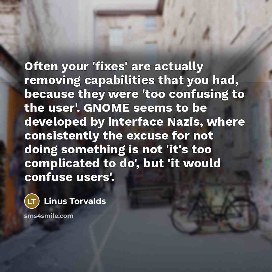 “Often your 'fixes' are actually removing capabilities that you had, because they were 'too confusing to the user'. GNOME seems to be developed by interface Nazis, where consistently the excuse for not doing something is not 'it's too complicated to do', but 'it would confuse users'.” quote by Linus Torvalds