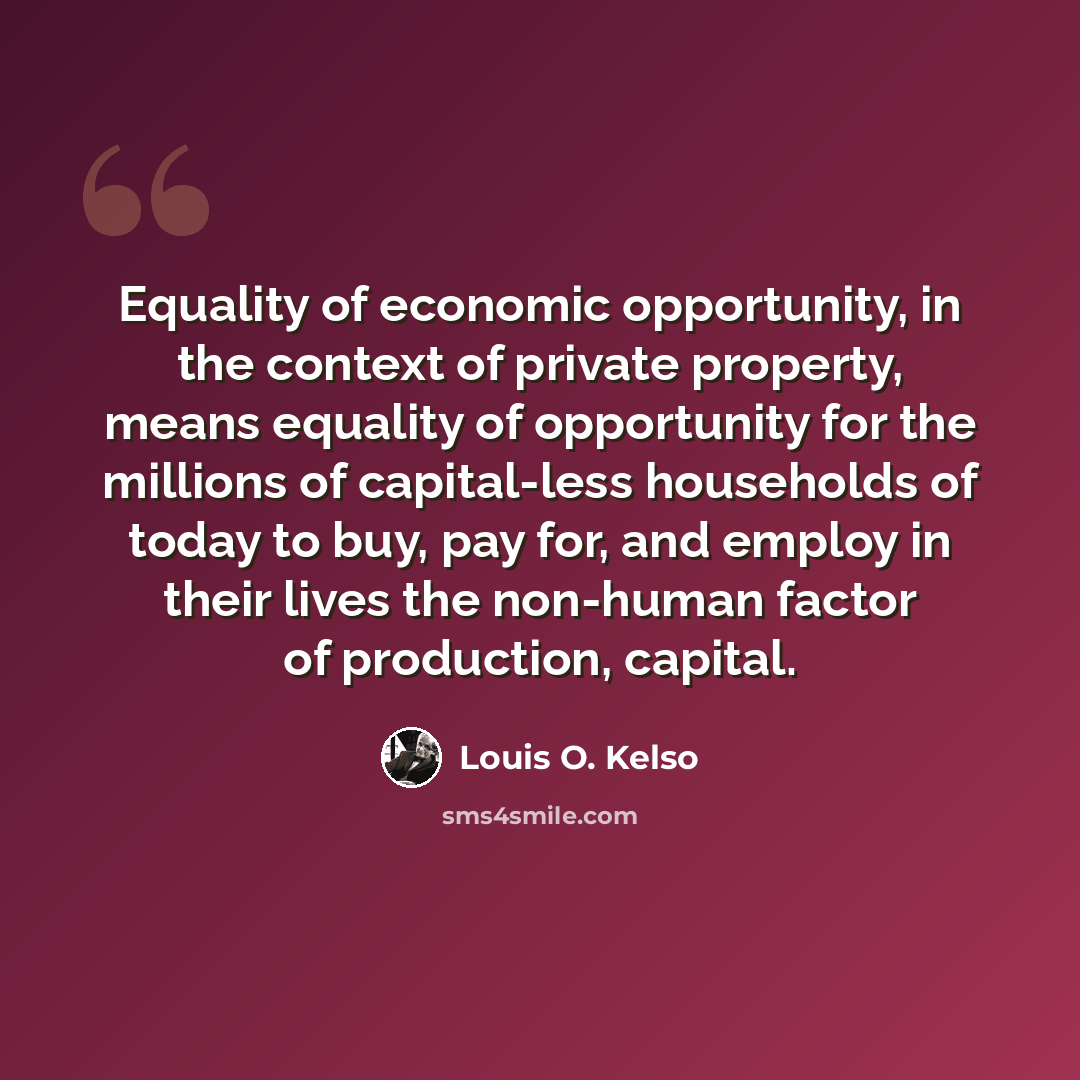 “Equality of economic opportunity, in the context of private property, means equality of opportunity for the millions of capital-less households of today to buy, pay for, and employ in their lives the non-human factor of production, capital.” quote by Louis O. Kelso