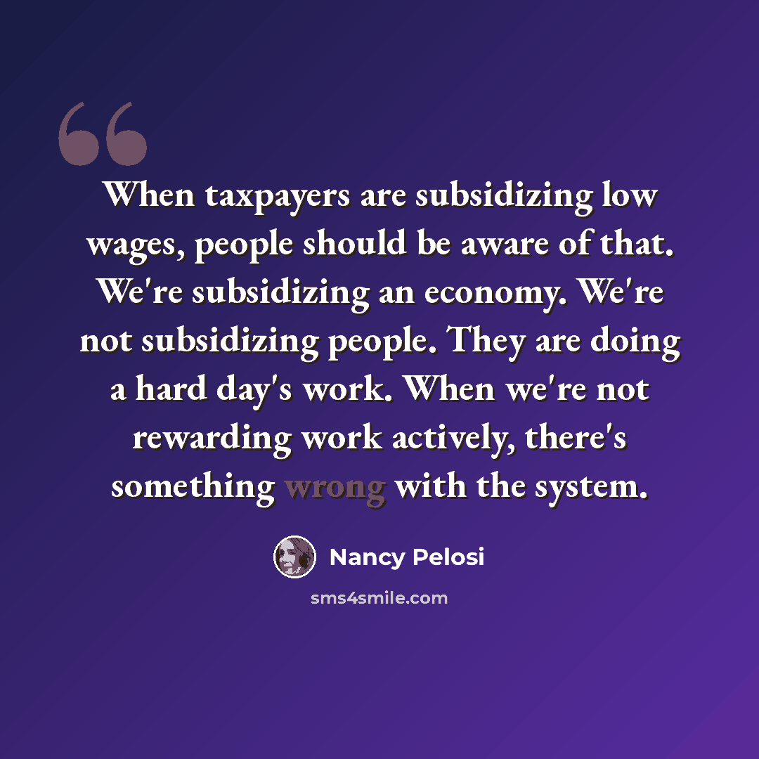 “When taxpayers are subsidizing low wages, people should be aware of that. We're subsidizing an economy. We're not subsidizing people. They are doing a hard day's work. When we're not rewarding work actively, there's something wrong with the system.” quote by Nancy Pelosi