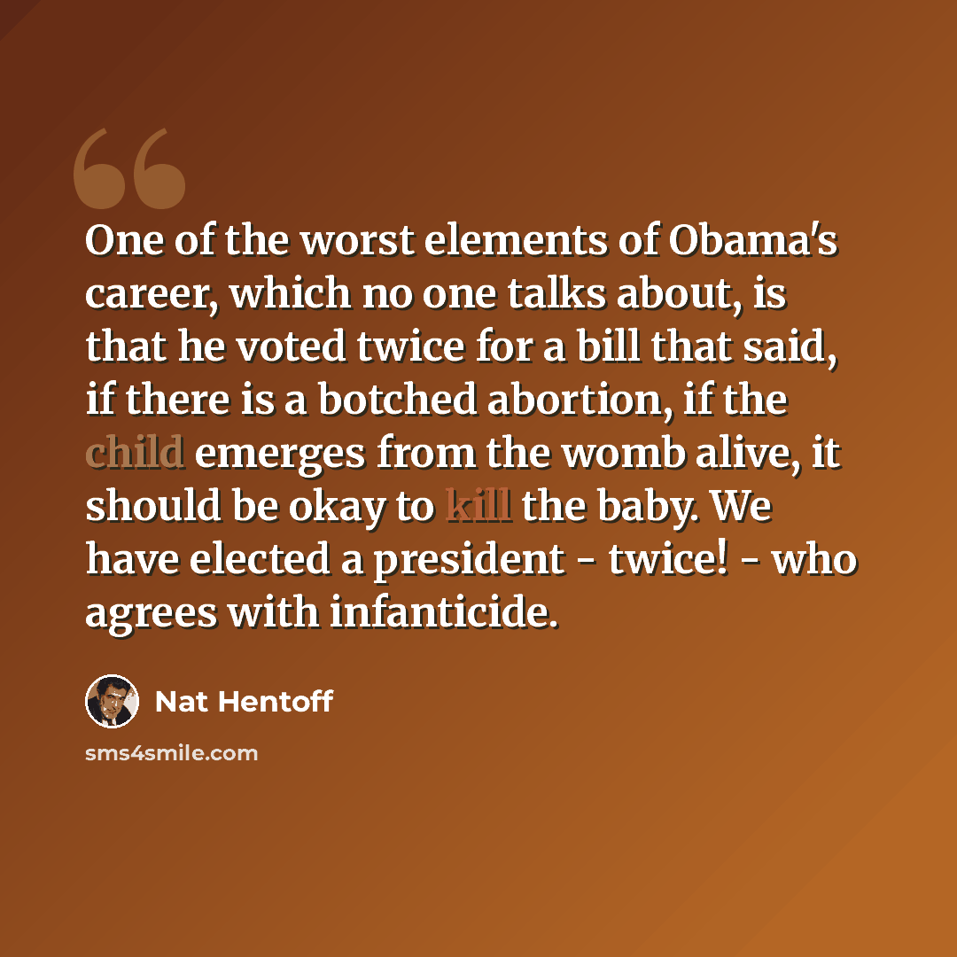 “One of the worst elements of Obama's career, which no one talks about, is that he voted twice for a bill that said, if there is a botched abortion, if the child emerges from the womb alive, it should be okay to kill the baby. We have elected a president - twice! - who agrees with infanticide.” quote by Nat Hentoff