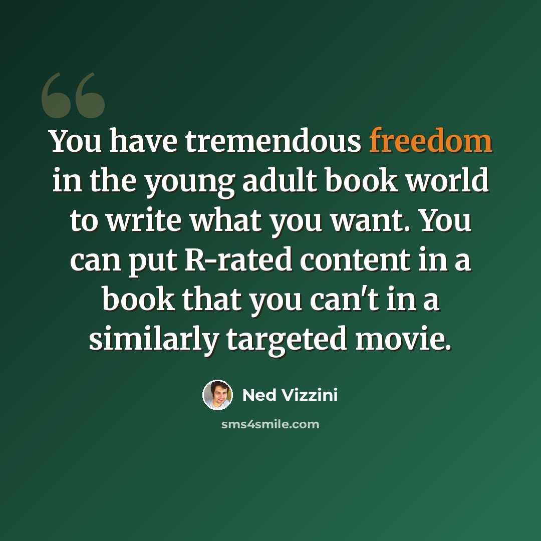 “You have tremendous freedom in the young adult book world to write what you want. You can put R-rated content in a book that you can't in a similarly targeted movie.” quote by Ned Vizzini