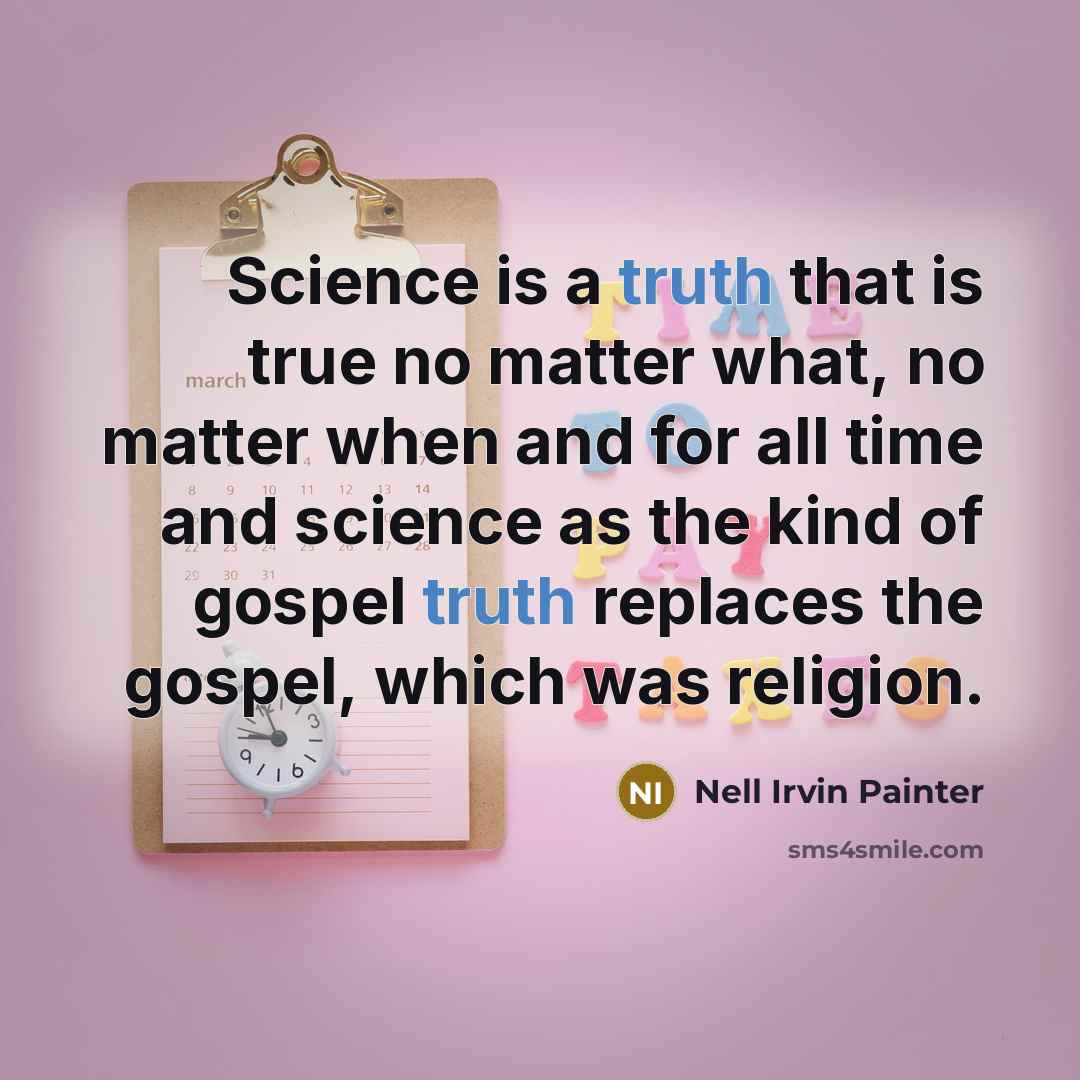 “Science is a truth that is true no matter what, no matter when and for all time and science as the kind of gospel truth replaces the gospel, which was religion.” quote by Nell Irvin Painter