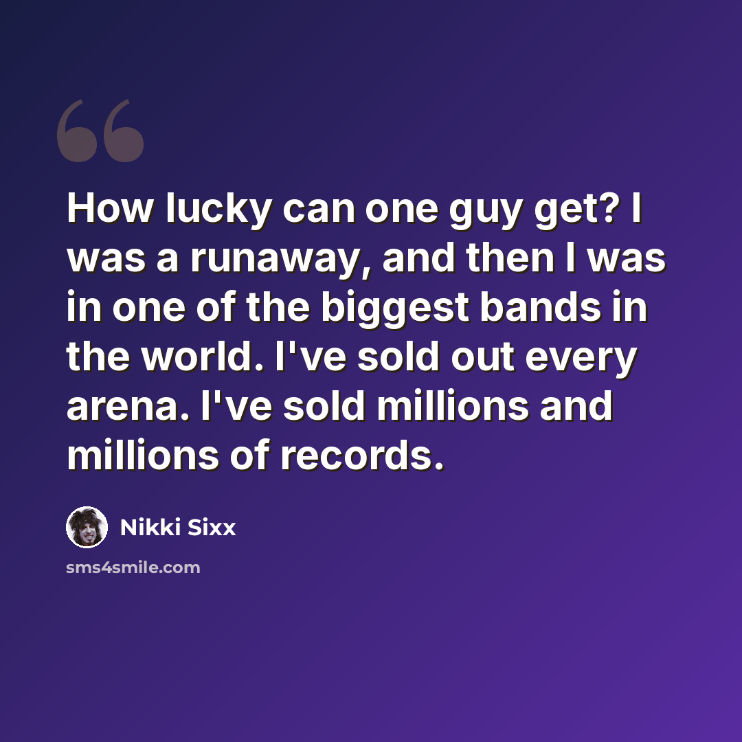 “How lucky can one guy get? I was a runaway, and then I was in one of the biggest bands in the world. I've sold out every arena. I've sold millions and millions of records.” quote by Nikki Sixx