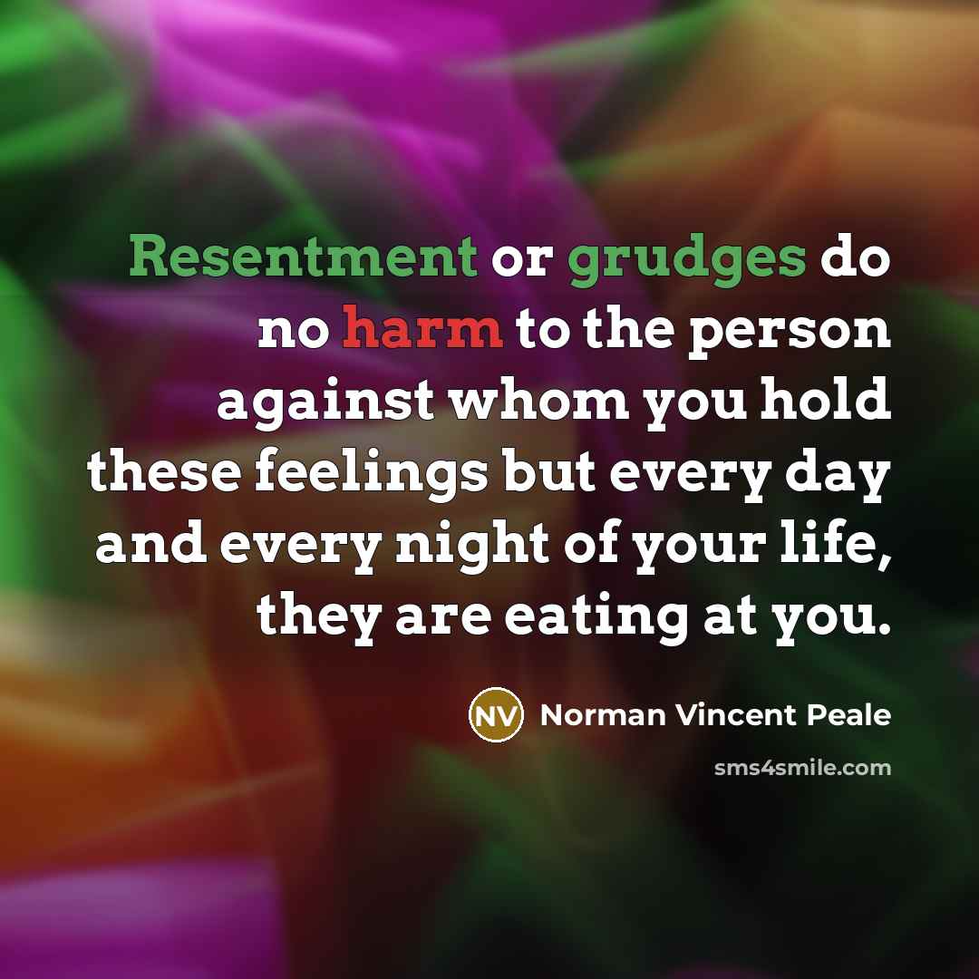 “Resentment or grudges do no harm to the person against whom you hold these feelings but every day and every night of your life, they are eating at you.” quote by Norman Vincent Peale