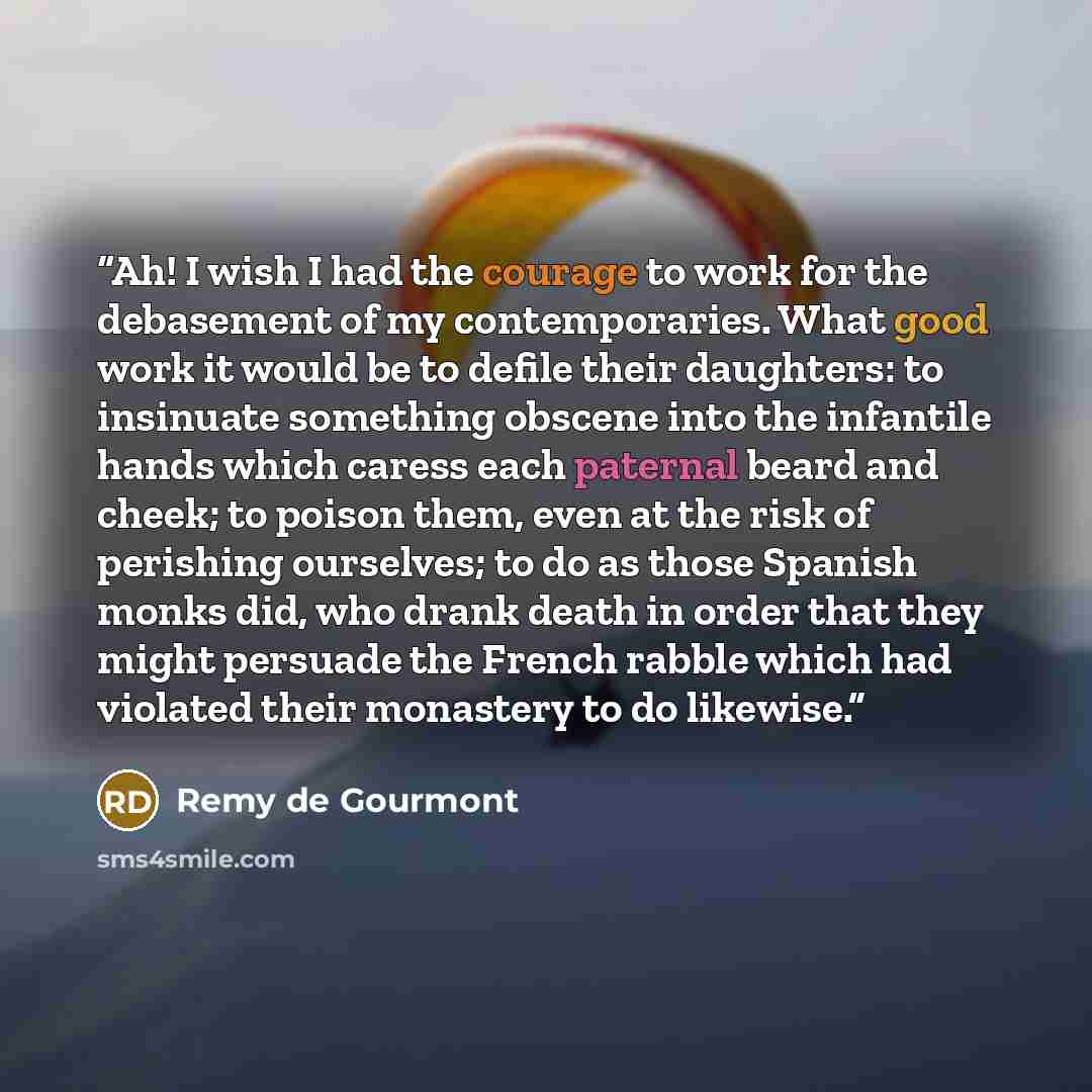“Ah! I wish I had the courage to work for the debasement of my contemporaries. What good work it would be to defile their daughters: to insinuate something obscene into the infantile hands which caress each paternal beard and cheek; to poison them, even at the risk of perishing ourselves; to do as…” quote by Remy de Gourmont