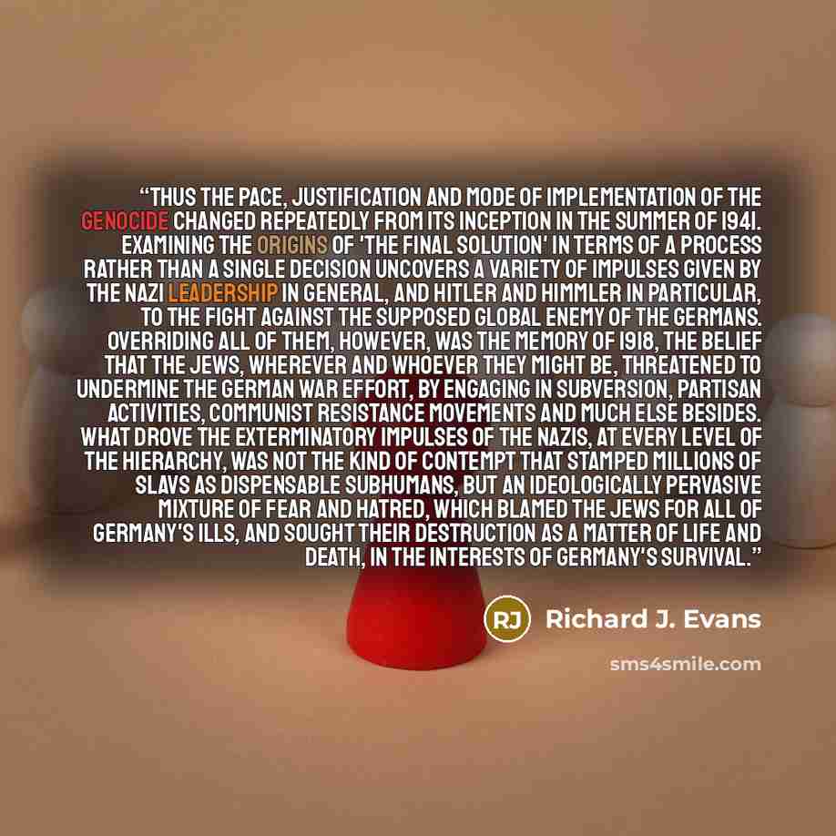 “Thus the pace, justification and mode of implementation of the genocide changed repeatedly from its inception in the summer of 1941. Examining the origins of 'the final solution' in terms of a process rather than a single decision uncovers a variety of impulses given by the Nazi leadership in…” quote by Richard J. Evans