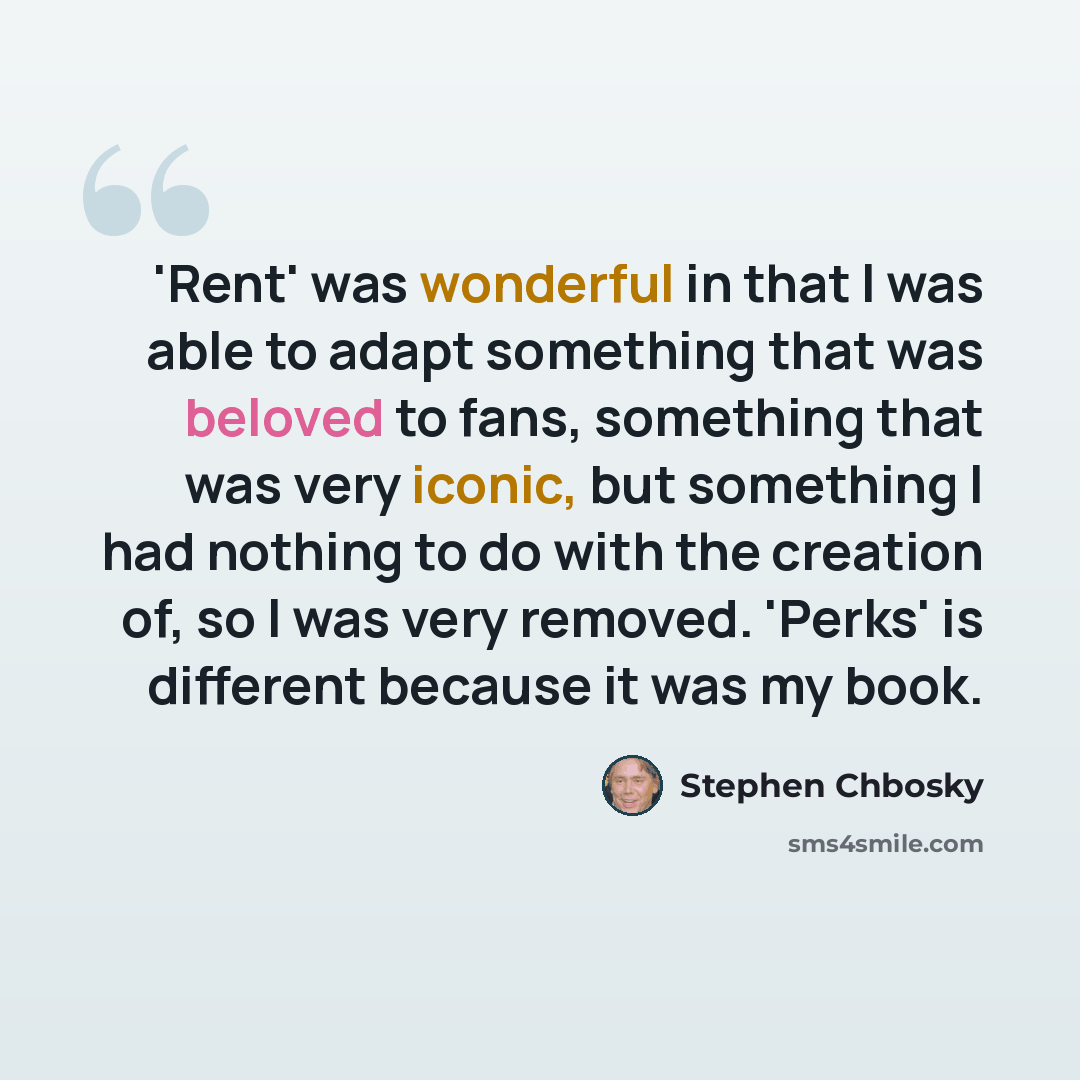 “'Rent' was wonderful in that I was able to adapt something that was beloved to fans, something that was very iconic, but something I had nothing to do with the creation of, so I was very removed. 'Perks' is different because it was my book.” quote by Stephen Chbosky