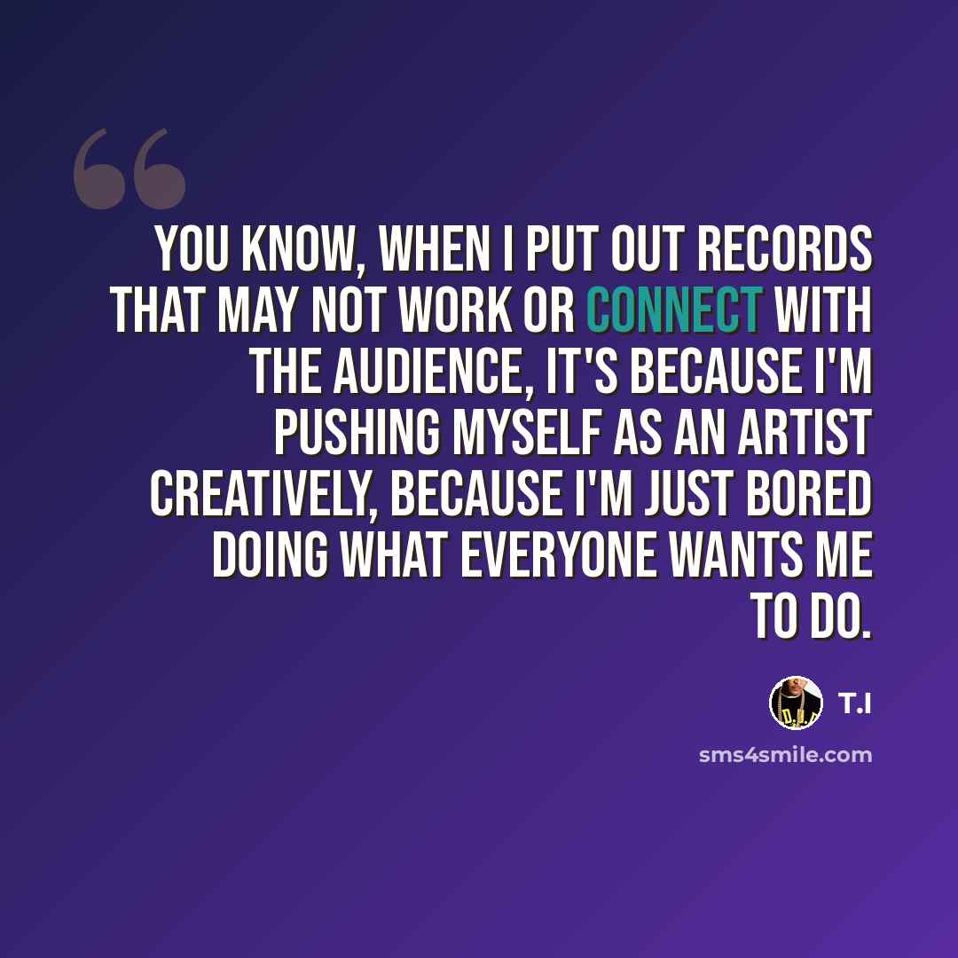 “You know, when I put out records that may not work or connect with the audience, it's because I'm pushing myself as an artist creatively, because I'm just bored doing what everyone wants me to do.” quote by T.I