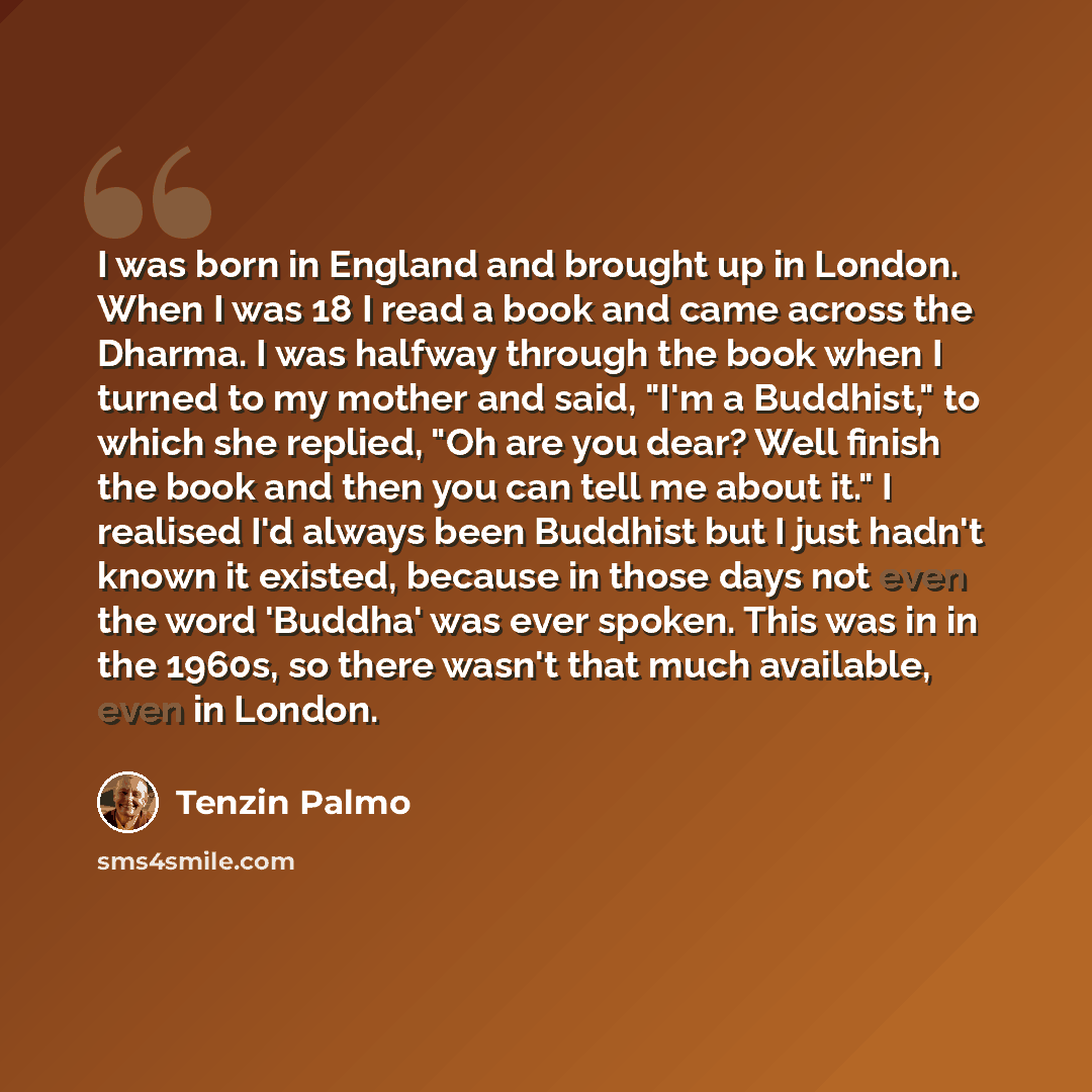 “I was born in England and brought up in London. When I was 18 I read a book and came across the Dharma. I was halfway through the book when I turned to my mother and said, "I'm a Buddhist," to which she replied, "Oh are you dear? Well finish the book and then you can tell me about it." I realised…” quote by Tenzin Palmo