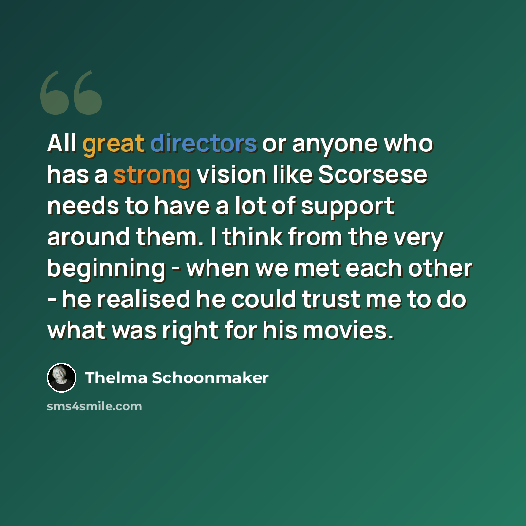 “All great directors or anyone who has a strong vision like Scorsese needs to have a lot of support around them. I think from the very beginning - when we met each other - he realised he could trust me to do what was right for his movies.” quote by Thelma Schoonmaker
