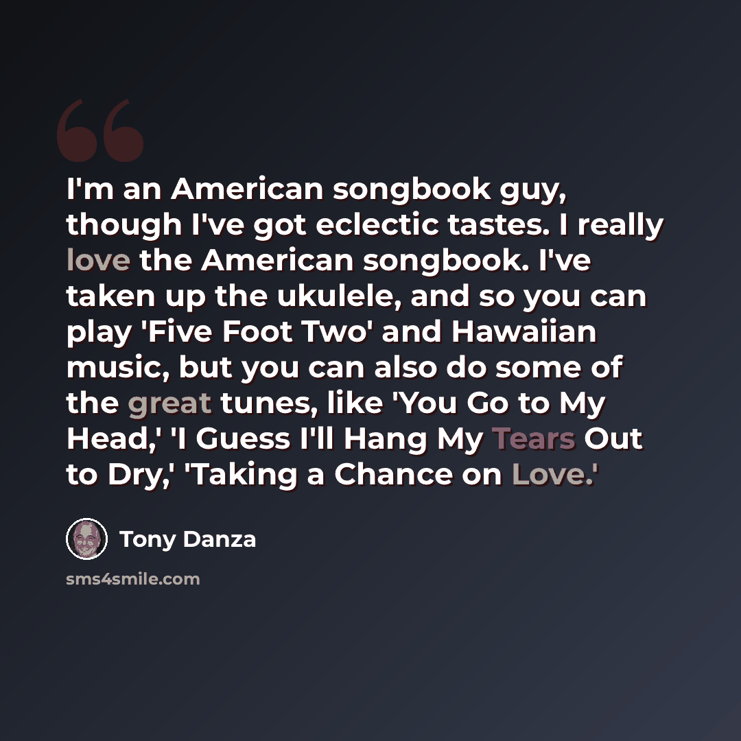 “I'm an American songbook guy, though I've got eclectic tastes. I really love the American songbook. I've taken up the ukulele, and so you can play 'Five Foot Two' and Hawaiian music, but you can also do some of the great tunes, like 'You Go to My Head,' 'I Guess I'll Hang My Tears Out to Dry,'…” quote by Tony Danza