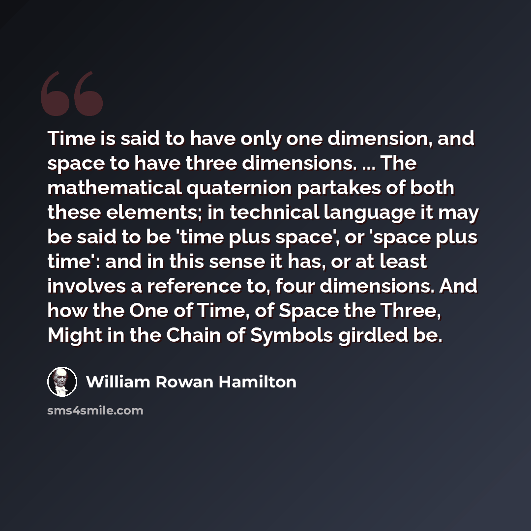 “Time is said to have only one dimension, and space to have three dimensions. ... The mathematical quaternion partakes of both these elements; in technical language it may be said to be 'time plus space', or 'space plus time': and in this sense it has, or at least involves a reference to, four…” quote by William Rowan Hamilton