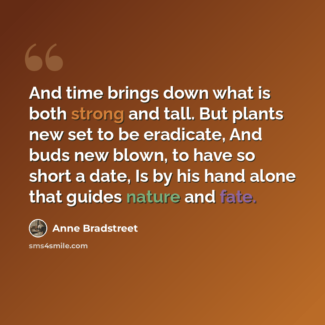 “And time brings down what is both strong and tall. But plants new set to be eradicate, And buds new blown, to have so short a date, Is by his hand alone that guides nature and fate.” quote by Anne Bradstreet
