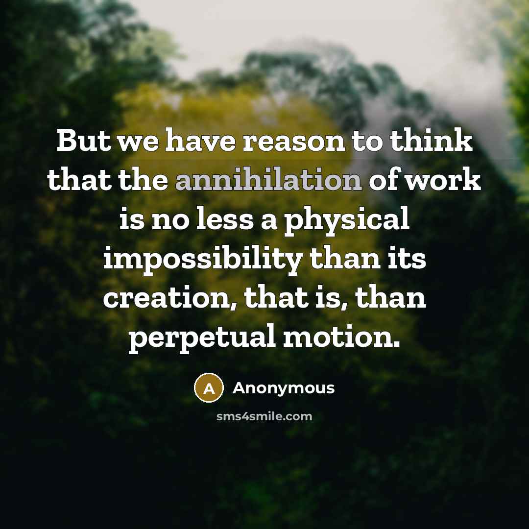 “But we have reason to think that the annihilation of work is no less a physical impossibility than its creation, that is, than perpetual motion.” quote by Anonymous