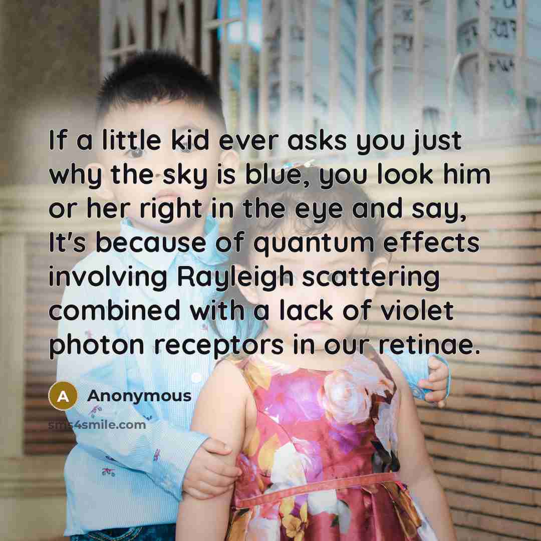 “If a little kid ever asks you just why the sky is blue, you look him or her right in the eye and say, It's because of quantum effects involving Rayleigh scattering combined with a lack of violet photon receptors in our retinae.” quote by Anonymous