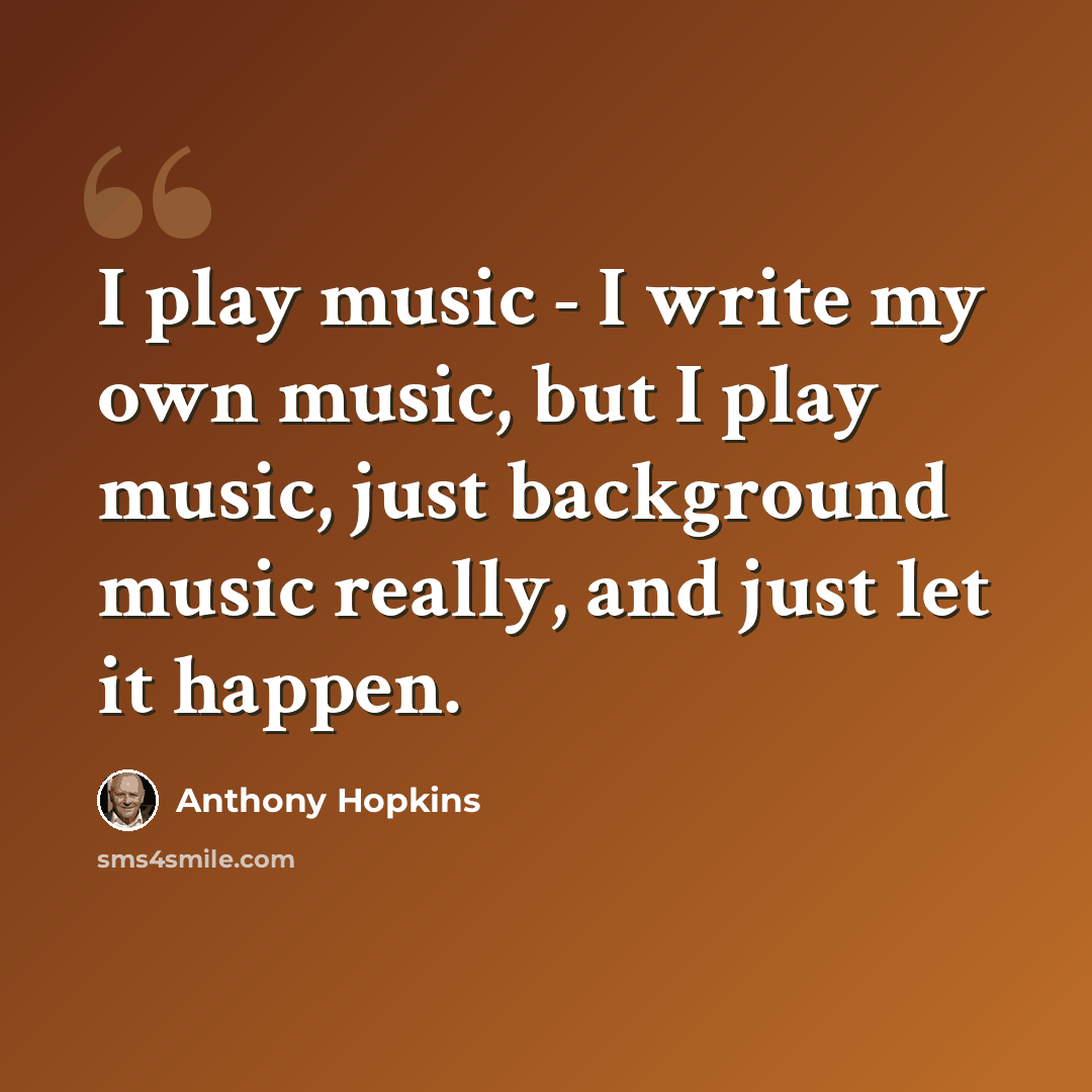 “I play music - I write my own music, but I play music, just background music really, and just let it happen.” quote by Anthony Hopkins