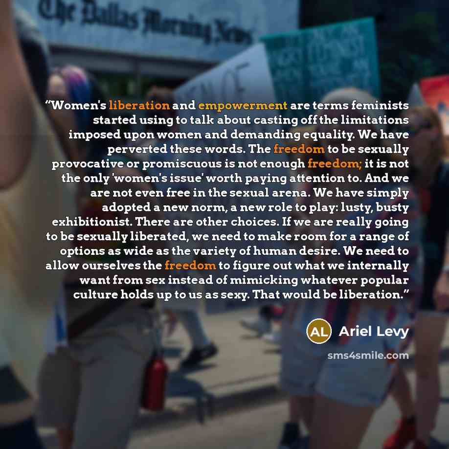 “Women's liberation and empowerment are terms feminists started using to talk about casting off the limitations imposed upon women and demanding equality. We have perverted these words. The freedom to be sexually provocative or promiscuous is not enough freedom; it is not the only 'women's issue'…” quote by Ariel Levy