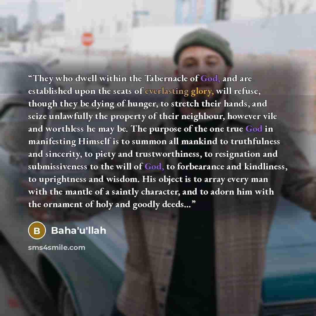 “They who dwell within the Tabernacle of God, and are established upon the seats of everlasting glory, will refuse, though they be dying of hunger, to stretch their hands, and seize unlawfully the property of their neighbour, however vile and worthless he may be. The purpose of the one true God in…” quote by Baha'u'llah