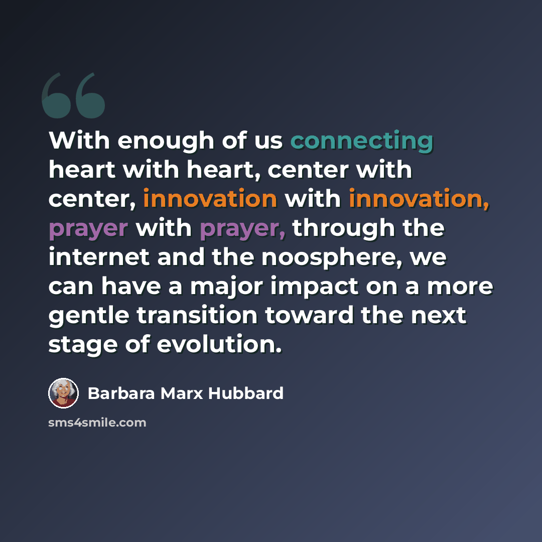“With enough of us connecting heart with heart, center with center, innovation with innovation, prayer with prayer, through the internet and the noosphere, we can have a major impact on a more gentle transition toward the next stage of evolution.” quote by Barbara Marx Hubbard