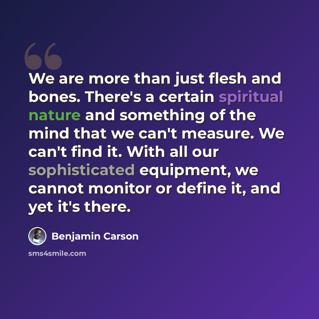 “We are more than just flesh and bones. There's a certain spiritual nature and something of the mind that we can't measure. We can't find it. With all our sophisticated equipment, we cannot monitor or define it, and yet it's there.” quote by Benjamin Carson