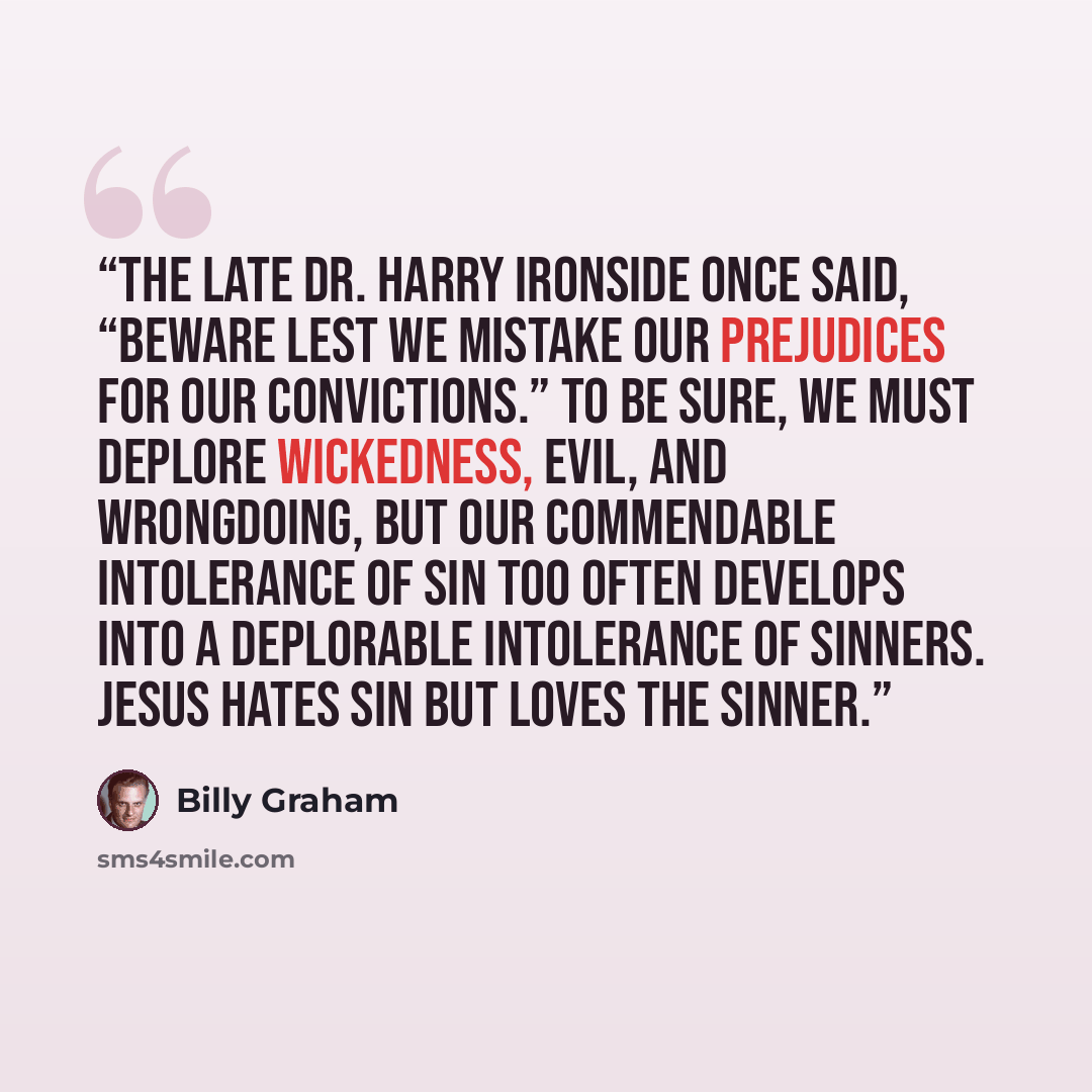 “The late Dr. Harry Ironside once said, “Beware lest we mistake our prejudices for our convictions.” To be sure, we must deplore wickedness, evil, and wrongdoing, but our commendable intolerance of sin too often develops into a deplorable intolerance of sinners. Jesus hates sin but loves the sinner.” quote by Billy Graham
