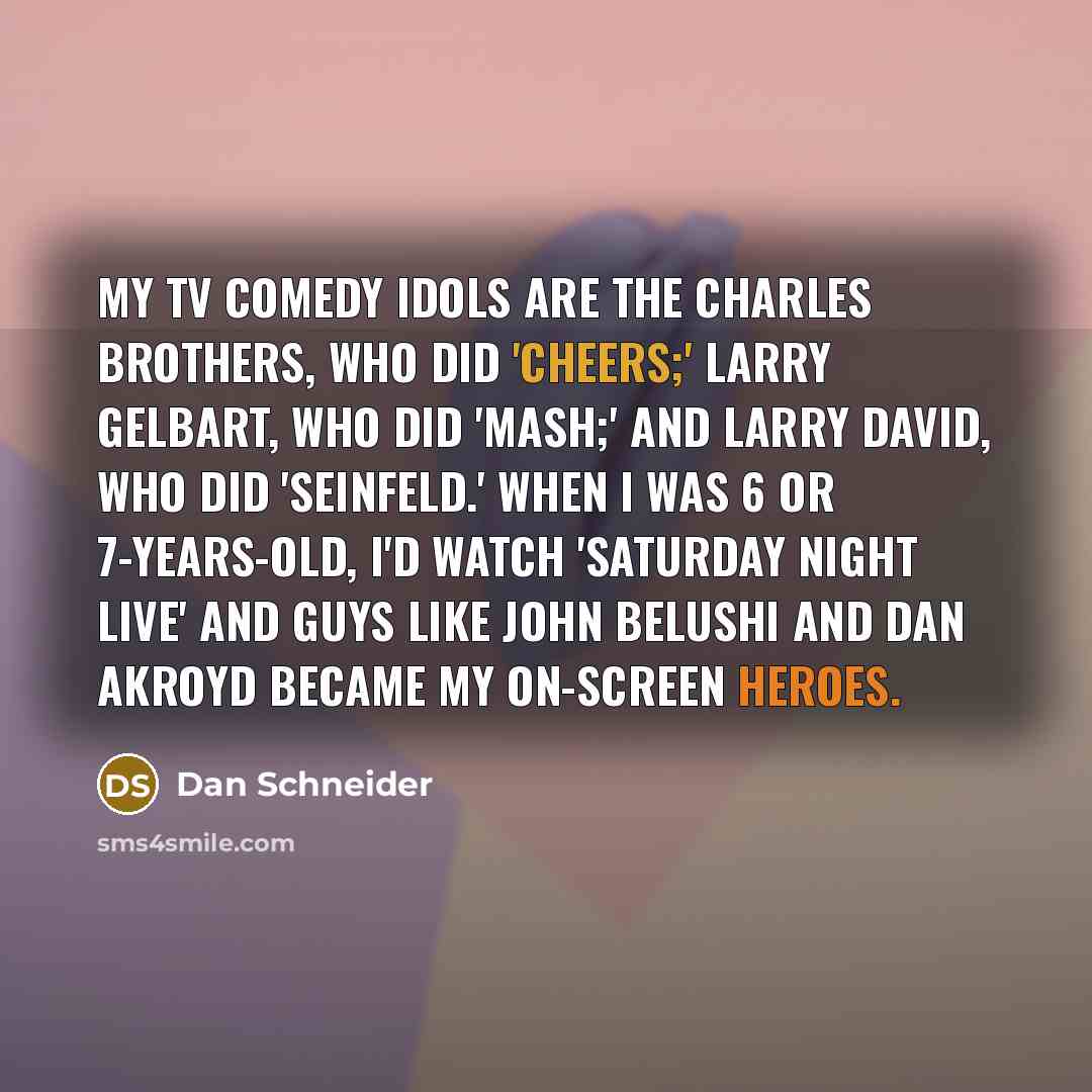 “My TV comedy idols are the Charles brothers, who did 'Cheers;' Larry Gelbart, who did 'MASH;' and Larry David, who did 'Seinfeld.' When I was 6 or 7-years-old, I'd watch 'Saturday Night Live' and guys like John Belushi and Dan Akroyd became my on-screen heroes.” quote by Dan Schneider
