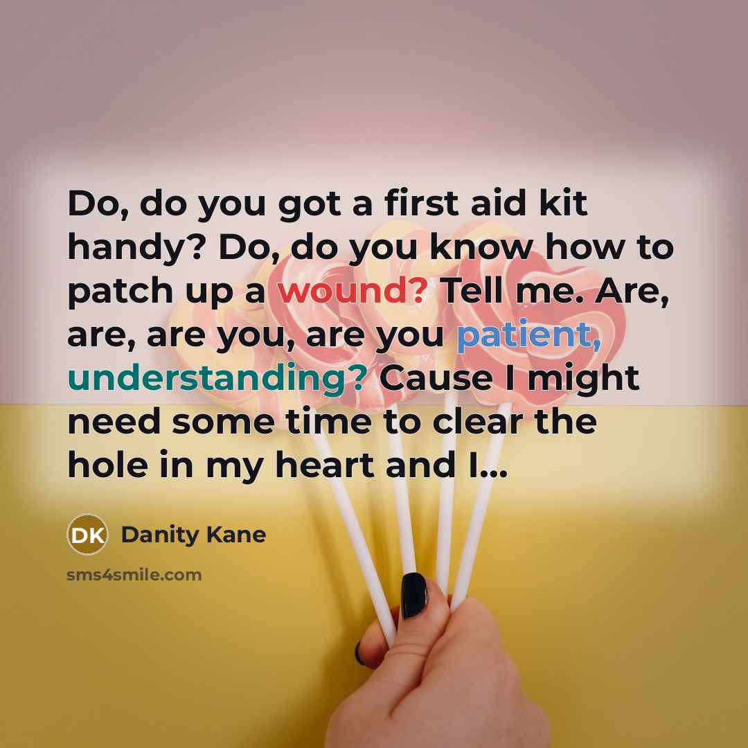 “Do, do you got a first aid kit handy? Do, do you know how to patch up a wound? Tell me. Are, are, are you, are you patient, understanding? Cause I might need some time to clear the hole in my heart and I...” quote by Danity Kane