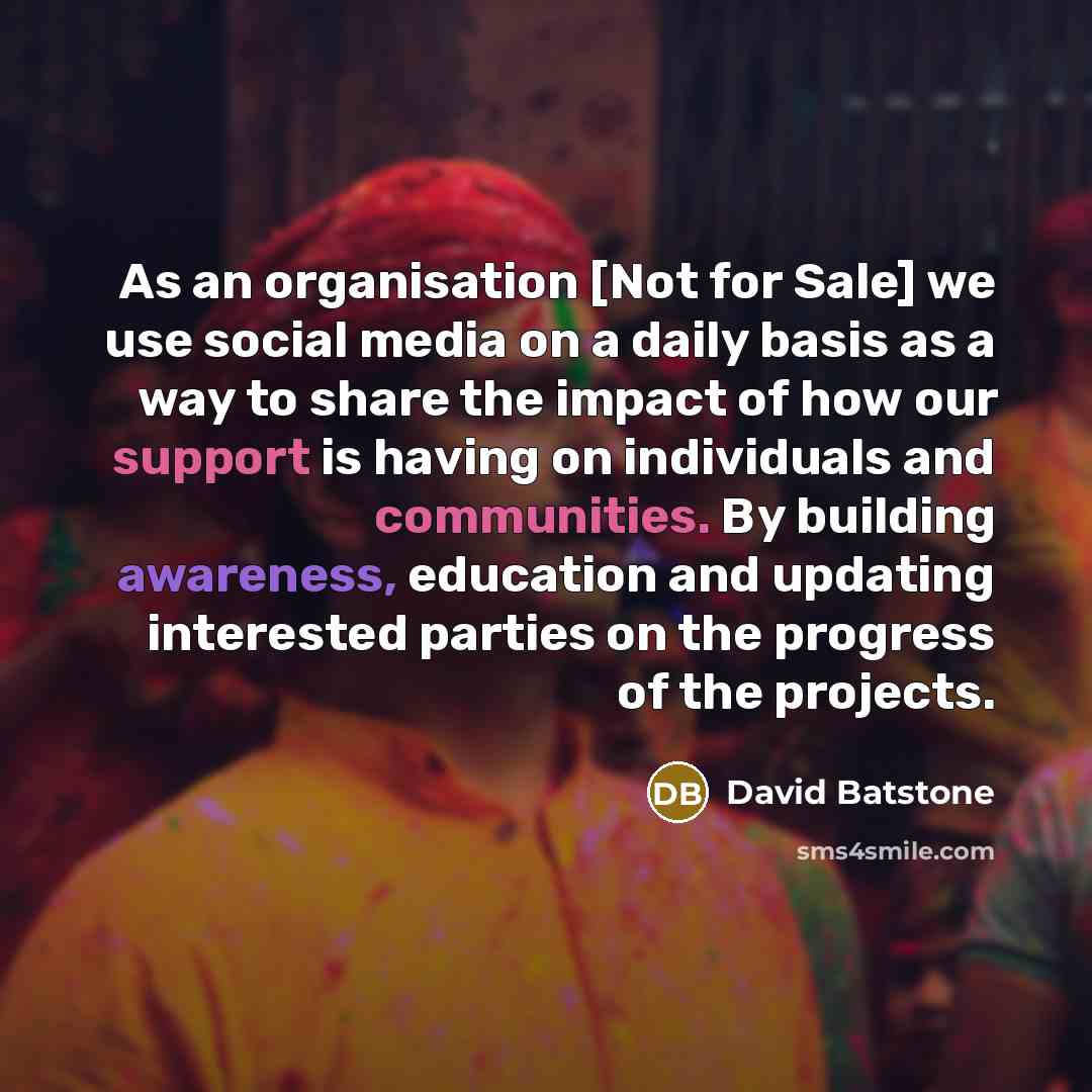 “As an organisation [Not for Sale] we use social media on a daily basis as a way to share the impact of how our support is having on individuals and communities. By building awareness, education and updating interested parties on the progress of the projects.” quote by David Batstone