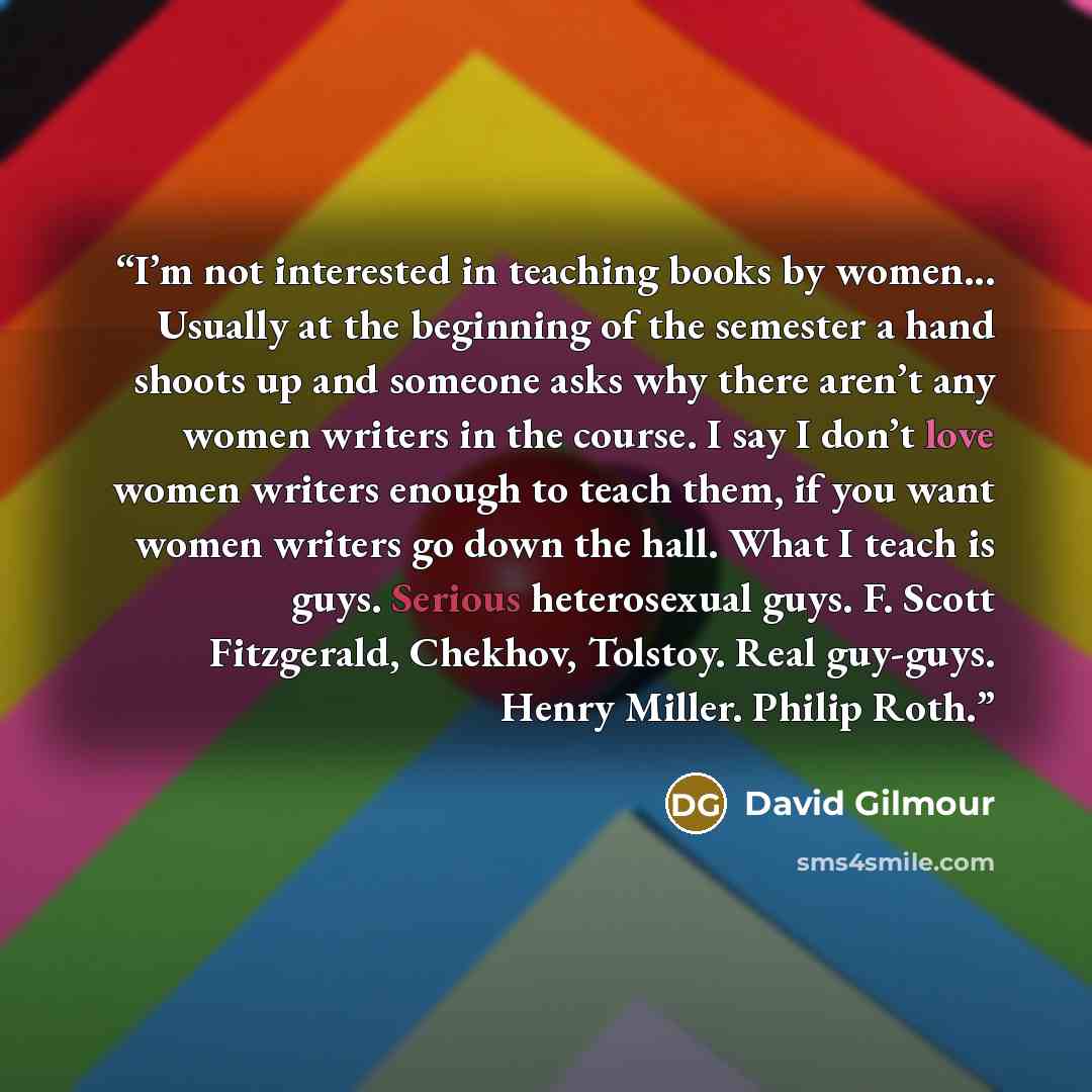 “I’m not interested in teaching books by women... Usually at the beginning of the semester a hand shoots up and someone asks why there aren’t any women writers in the course. I say I don’t love women writers enough to teach them, if you want women writers go down the hall. What I teach is guys…” quote by David Gilmour