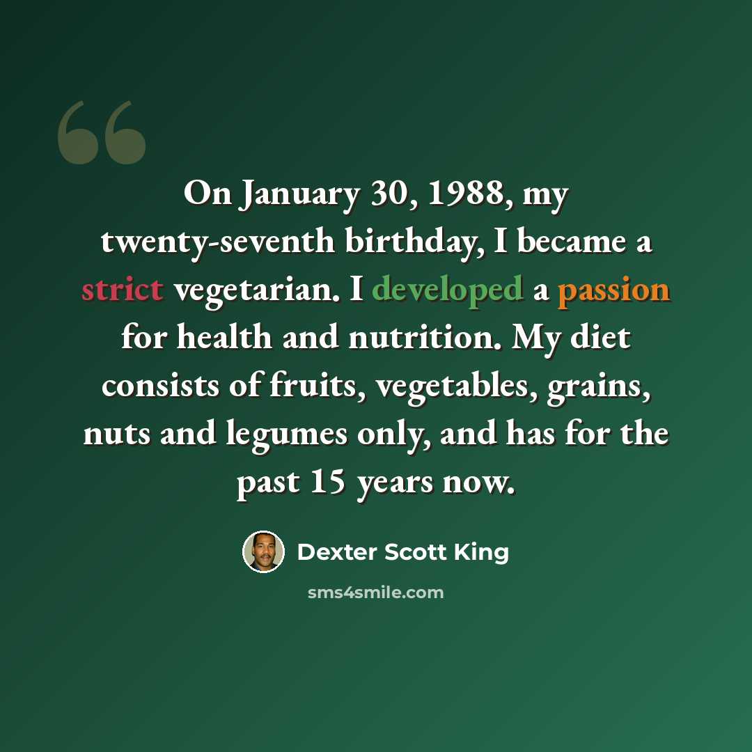 “On January 30, 1988, my twenty-seventh birthday, I became a strict vegetarian. I developed a passion for health and nutrition. My diet consists of fruits, vegetables, grains, nuts and legumes only, and has for the past 15 years now.” quote by Dexter Scott King