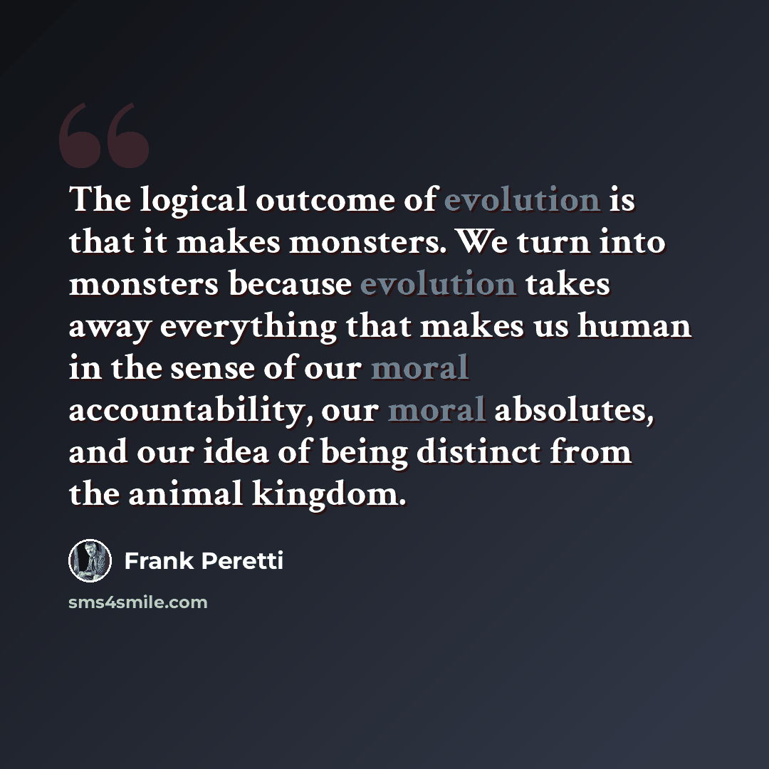 “The logical outcome of evolution is that it makes monsters. We turn into monsters because evolution takes away everything that makes us human in the sense of our moral accountability, our moral absolutes, and our idea of being distinct from the animal kingdom.” quote by Frank Peretti